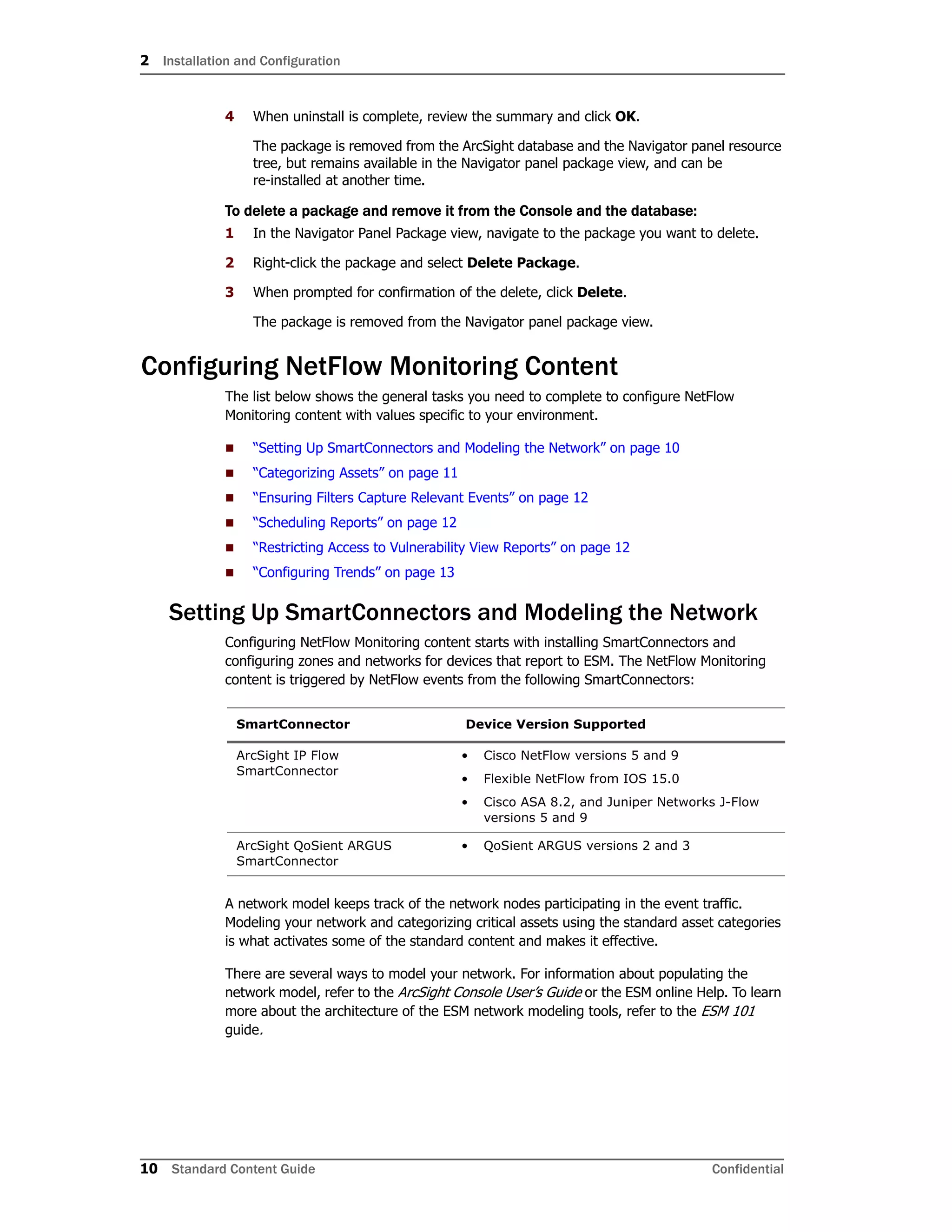 2 Installation and Configuration
10 Standard Content Guide Confidential
4 When uninstall is complete, review the summary and click OK.
The package is removed from the ArcSight database and the Navigator panel resource
tree, but remains available in the Navigator panel package view, and can be
re-installed at another time.
To delete a package and remove it from the Console and the database:
1 In the Navigator Panel Package view, navigate to the package you want to delete.
2 Right-click the package and select Delete Package.
3 When prompted for confirmation of the delete, click Delete.
The package is removed from the Navigator panel package view.
Configuring NetFlow Monitoring Content
The list below shows the general tasks you need to complete to configure NetFlow
Monitoring content with values specific to your environment.
 “Setting Up SmartConnectors and Modeling the Network” on page 10
 “Categorizing Assets” on page 11
 “Ensuring Filters Capture Relevant Events” on page 12
 “Scheduling Reports” on page 12
 “Restricting Access to Vulnerability View Reports” on page 12
 “Configuring Trends” on page 13
Setting Up SmartConnectors and Modeling the Network
Configuring NetFlow Monitoring content starts with installing SmartConnectors and
configuring zones and networks for devices that report to ESM. The NetFlow Monitoring
content is triggered by NetFlow events from the following SmartConnectors:
A network model keeps track of the network nodes participating in the event traffic.
Modeling your network and categorizing critical assets using the standard asset categories
is what activates some of the standard content and makes it effective.
There are several ways to model your network. For information about populating the
network model, refer to the ArcSight Console User’s Guide or the ESM online Help. To learn
more about the architecture of the ESM network modeling tools, refer to the ESM 101
guide.
SmartConnector Device Version Supported
ArcSight IP Flow
SmartConnector
• Cisco NetFlow versions 5 and 9
• Flexible NetFlow from IOS 15.0
• Cisco ASA 8.2, and Juniper Networks J-Flow
versions 5 and 9
ArcSight QoSient ARGUS
SmartConnector
• QoSient ARGUS versions 2 and 3
 