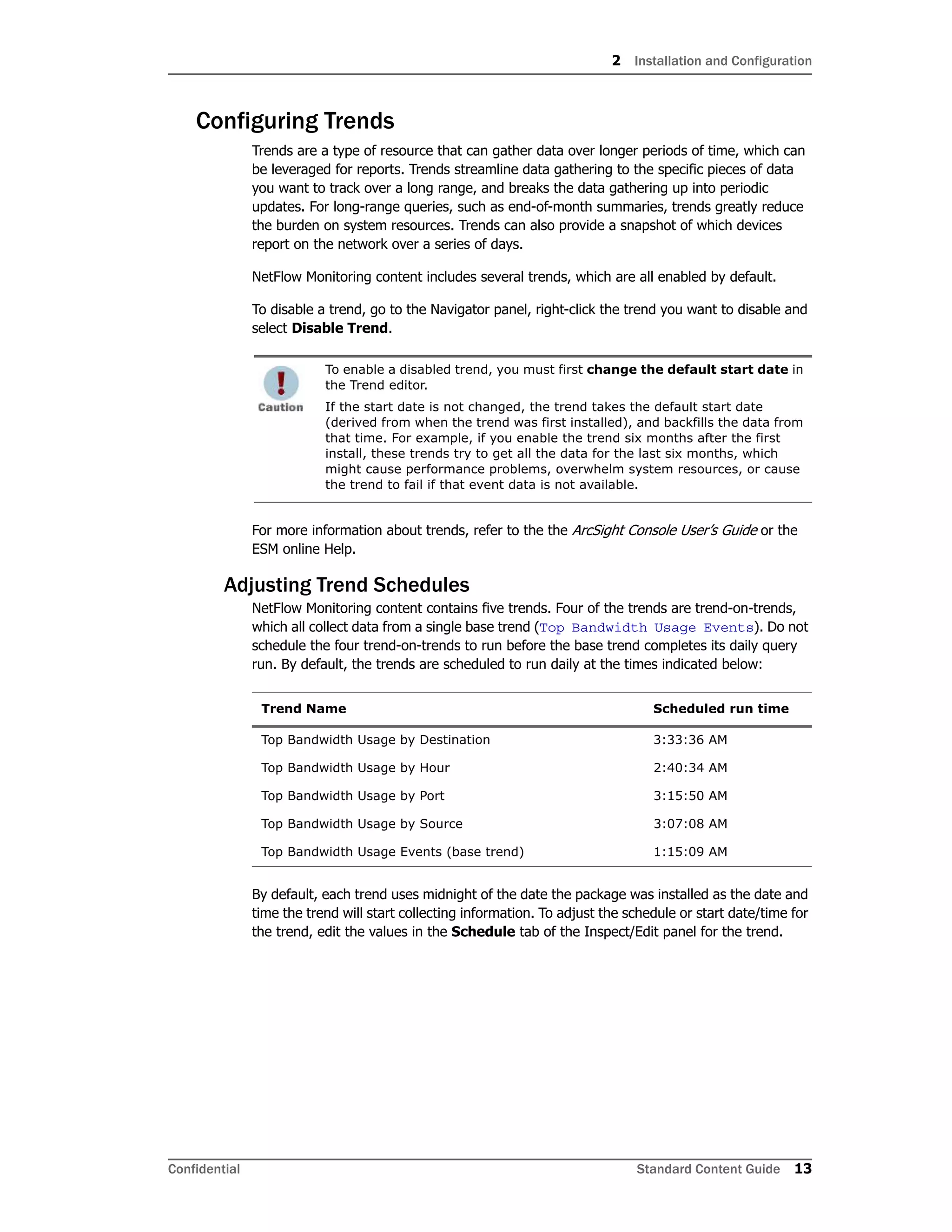 2 Installation and Configuration
Confidential Standard Content Guide 13
Configuring Trends
Trends are a type of resource that can gather data over longer periods of time, which can
be leveraged for reports. Trends streamline data gathering to the specific pieces of data
you want to track over a long range, and breaks the data gathering up into periodic
updates. For long-range queries, such as end-of-month summaries, trends greatly reduce
the burden on system resources. Trends can also provide a snapshot of which devices
report on the network over a series of days.
NetFlow Monitoring content includes several trends, which are all enabled by default.
To disable a trend, go to the Navigator panel, right-click the trend you want to disable and
select Disable Trend.
For more information about trends, refer to the the ArcSight Console User’s Guide or the
ESM online Help.
Adjusting Trend Schedules
NetFlow Monitoring content contains five trends. Four of the trends are trend-on-trends,
which all collect data from a single base trend (Top Bandwidth Usage Events). Do not
schedule the four trend-on-trends to run before the base trend completes its daily query
run. By default, the trends are scheduled to run daily at the times indicated below:
By default, each trend uses midnight of the date the package was installed as the date and
time the trend will start collecting information. To adjust the schedule or start date/time for
the trend, edit the values in the Schedule tab of the Inspect/Edit panel for the trend.
To enable a disabled trend, you must first change the default start date in
the Trend editor.
If the start date is not changed, the trend takes the default start date
(derived from when the trend was first installed), and backfills the data from
that time. For example, if you enable the trend six months after the first
install, these trends try to get all the data for the last six months, which
might cause performance problems, overwhelm system resources, or cause
the trend to fail if that event data is not available.
Trend Name Scheduled run time
Top Bandwidth Usage by Destination 3:33:36 AM
Top Bandwidth Usage by Hour 2:40:34 AM
Top Bandwidth Usage by Port 3:15:50 AM
Top Bandwidth Usage by Source 3:07:08 AM
Top Bandwidth Usage Events (base trend) 1:15:09 AM
 