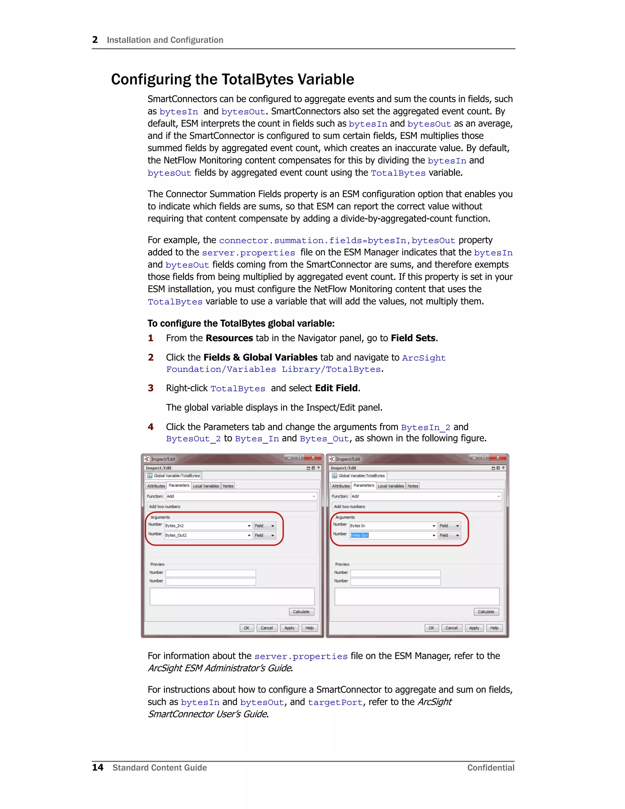 2 Installation and Configuration
14 Standard Content Guide Confidential
Configuring the TotalBytes Variable
SmartConnectors can be configured to aggregate events and sum the counts in fields, such
as bytesIn and bytesOut. SmartConnectors also set the aggregated event count. By
default, ESM interprets the count in fields such as bytesIn and bytesOut as an average,
and if the SmartConnector is configured to sum certain fields, ESM multiplies those
summed fields by aggregated event count, which creates an inaccurate value. By default,
the NetFlow Monitoring content compensates for this by dividing the bytesIn and
bytesOut fields by aggregated event count using the TotalBytes variable.
The Connector Summation Fields property is an ESM configuration option that enables you
to indicate which fields are sums, so that ESM can report the correct value without
requiring that content compensate by adding a divide-by-aggregated-count function.
For example, the connector.summation.fields=bytesIn,bytesOut property
added to the server.properties file on the ESM Manager indicates that the bytesIn
and bytesOut fields coming from the SmartConnector are sums, and therefore exempts
those fields from being multiplied by aggregated event count. If this property is set in your
ESM installation, you must configure the NetFlow Monitoring content that uses the
TotalBytes variable to use a variable that will add the values, not multiply them.
To configure the TotalBytes global variable:
1 From the Resources tab in the Navigator panel, go to Field Sets.
2 Click the Fields & Global Variables tab and navigate to ArcSight
Foundation/Variables Library/TotalBytes.
3 Right-click TotalBytes and select Edit Field.
The global variable displays in the Inspect/Edit panel.
4 Click the Parameters tab and change the arguments from BytesIn_2 and
BytesOut_2 to Bytes_In and Bytes_Out, as shown in the following figure.
For information about the server.properties file on the ESM Manager, refer to the
ArcSight ESM Administrator’s Guide.
For instructions about how to configure a SmartConnector to aggregate and sum on fields,
such as bytesIn and bytesOut, and targetPort, refer to the ArcSight
SmartConnector User’s Guide.
 