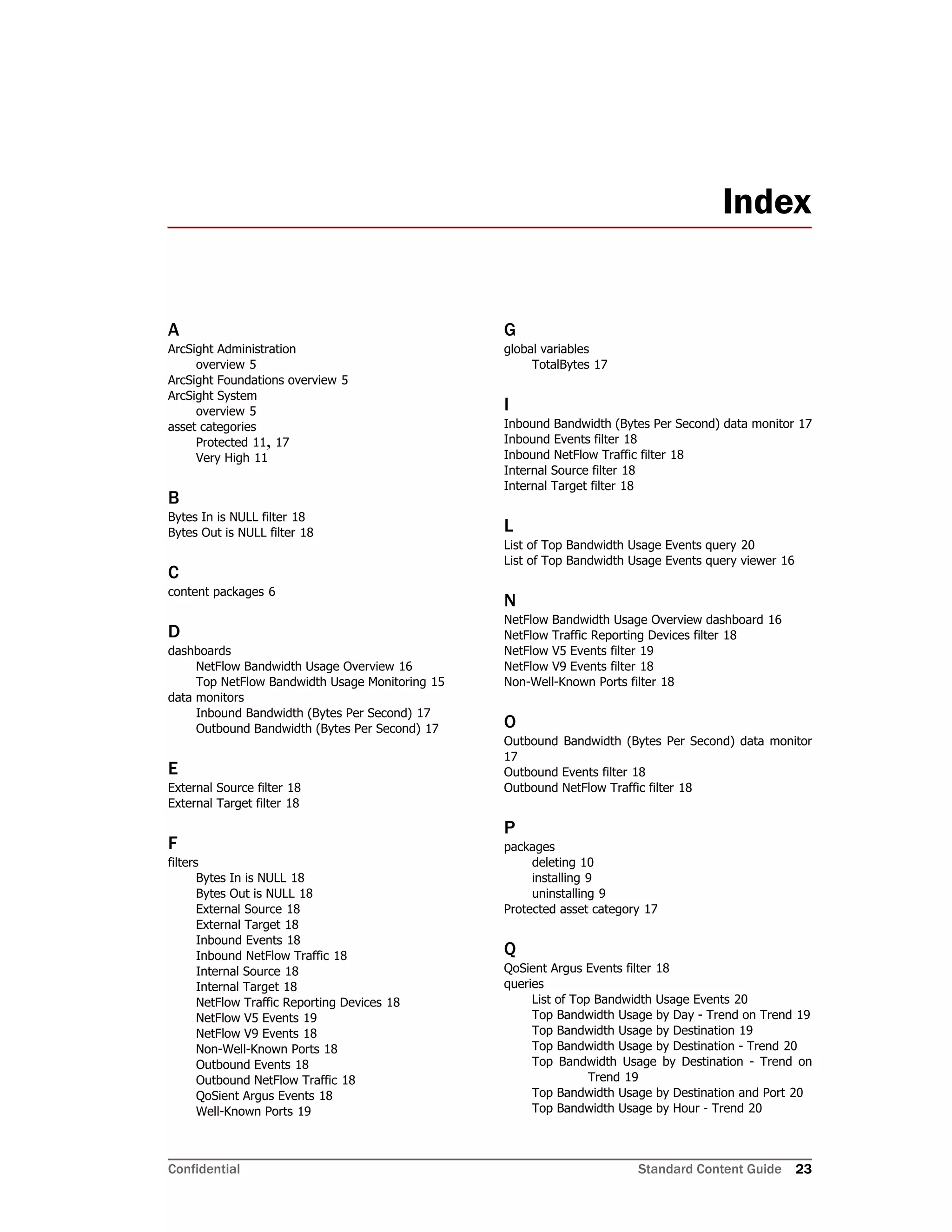 Confidential Standard Content Guide 23
A
ArcSight Administration
overview 5
ArcSight Foundations overview 5
ArcSight System
overview 5
asset categories
Protected 11, 17
Very High 11
B
Bytes In is NULL filter 18
Bytes Out is NULL filter 18
C
content packages 6
D
dashboards
NetFlow Bandwidth Usage Overview 16
Top NetFlow Bandwidth Usage Monitoring 15
data monitors
Inbound Bandwidth (Bytes Per Second) 17
Outbound Bandwidth (Bytes Per Second) 17
E
External Source filter 18
External Target filter 18
F
filters
Bytes In is NULL 18
Bytes Out is NULL 18
External Source 18
External Target 18
Inbound Events 18
Inbound NetFlow Traffic 18
Internal Source 18
Internal Target 18
NetFlow Traffic Reporting Devices 18
NetFlow V5 Events 19
NetFlow V9 Events 18
Non-Well-Known Ports 18
Outbound Events 18
Outbound NetFlow Traffic 18
QoSient Argus Events 18
Well-Known Ports 19
G
global variables
TotalBytes 17
I
Inbound Bandwidth (Bytes Per Second) data monitor 17
Inbound Events filter 18
Inbound NetFlow Traffic filter 18
Internal Source filter 18
Internal Target filter 18
L
List of Top Bandwidth Usage Events query 20
List of Top Bandwidth Usage Events query viewer 16
N
NetFlow Bandwidth Usage Overview dashboard 16
NetFlow Traffic Reporting Devices filter 18
NetFlow V5 Events filter 19
NetFlow V9 Events filter 18
Non-Well-Known Ports filter 18
O
Outbound Bandwidth (Bytes Per Second) data monitor
17
Outbound Events filter 18
Outbound NetFlow Traffic filter 18
P
packages
deleting 10
installing 9
uninstalling 9
Protected asset category 17
Q
QoSient Argus Events filter 18
queries
List of Top Bandwidth Usage Events 20
Top Bandwidth Usage by Day - Trend on Trend 19
Top Bandwidth Usage by Destination 19
Top Bandwidth Usage by Destination - Trend 20
Top Bandwidth Usage by Destination - Trend on
Trend 19
Top Bandwidth Usage by Destination and Port 20
Top Bandwidth Usage by Hour - Trend 20
Index
 