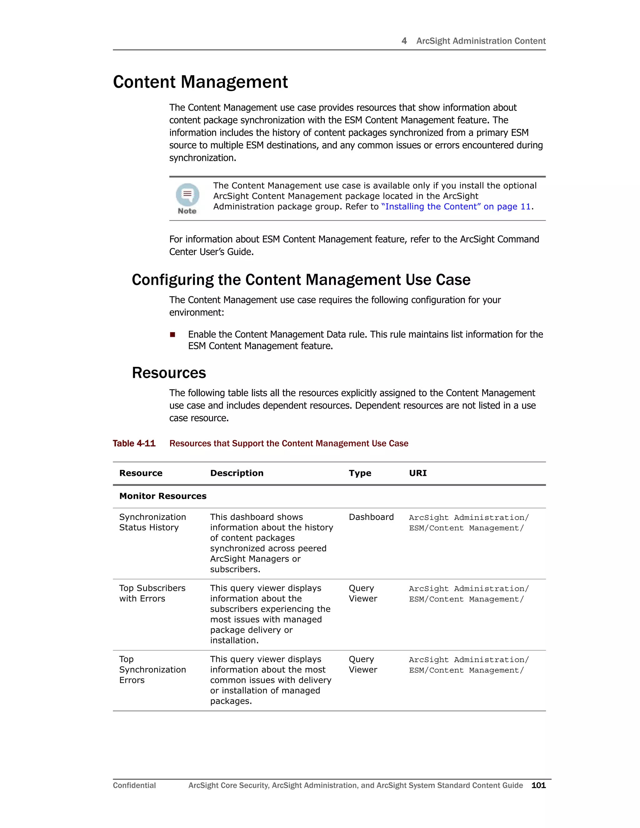 4 ArcSight Administration Content
Confidential ArcSight Core Security, ArcSight Administration, and ArcSight System Standard Content Guide 101
Content Management
The Content Management use case provides resources that show information about
content package synchronization with the ESM Content Management feature. The
information includes the history of content packages synchronized from a primary ESM
source to multiple ESM destinations, and any common issues or errors encountered during
synchronization.
For information about ESM Content Management feature, refer to the ArcSight Command
Center User’s Guide.
Configuring the Content Management Use Case
The Content Management use case requires the following configuration for your
environment:
 Enable the Content Management Data rule. This rule maintains list information for the
ESM Content Management feature.
Resources
The following table lists all the resources explicitly assigned to the Content Management
use case and includes dependent resources. Dependent resources are not listed in a use
case resource.
Table 4-11 Resources that Support the Content Management Use Case
The Content Management use case is available only if you install the optional
ArcSight Content Management package located in the ArcSight
Administration package group. Refer to “Installing the Content” on page 11.
Resource Description Type URI
Monitor Resources
Synchronization
Status History
This dashboard shows
information about the history
of content packages
synchronized across peered
ArcSight Managers or
subscribers.
Dashboard ArcSight Administration/
ESM/Content Management/
Top Subscribers
with Errors
This query viewer displays
information about the
subscribers experiencing the
most issues with managed
package delivery or
installation.
Query
Viewer
ArcSight Administration/
ESM/Content Management/
Top
Synchronization
Errors
This query viewer displays
information about the most
common issues with delivery
or installation of managed
packages.
Query
Viewer
ArcSight Administration/
ESM/Content Management/
 