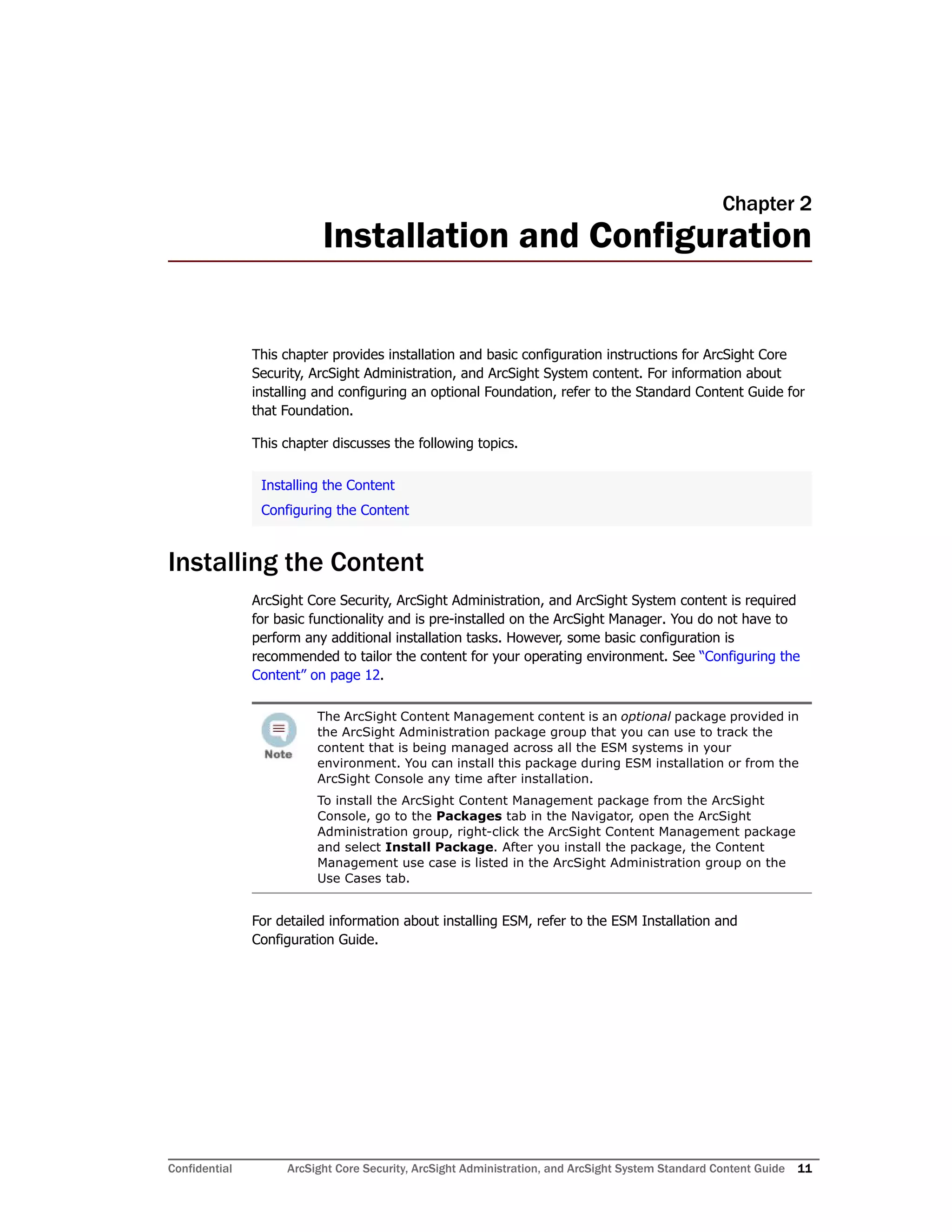 Confidential ArcSight Core Security, ArcSight Administration, and ArcSight System Standard Content Guide 11
Chapter 2
Installation and Configuration
This chapter provides installation and basic configuration instructions for ArcSight Core
Security, ArcSight Administration, and ArcSight System content. For information about
installing and configuring an optional Foundation, refer to the Standard Content Guide for
that Foundation.
This chapter discusses the following topics.
Installing the Content
ArcSight Core Security, ArcSight Administration, and ArcSight System content is required
for basic functionality and is pre-installed on the ArcSight Manager. You do not have to
perform any additional installation tasks. However, some basic configuration is
recommended to tailor the content for your operating environment. See “Configuring the
Content” on page 12.
For detailed information about installing ESM, refer to the ESM Installation and
Configuration Guide.
Installing the Content
Configuring the Content
The ArcSight Content Management content is an optional package provided in
the ArcSight Administration package group that you can use to track the
content that is being managed across all the ESM systems in your
environment. You can install this package during ESM installation or from the
ArcSight Console any time after installation.
To install the ArcSight Content Management package from the ArcSight
Console, go to the Packages tab in the Navigator, open the ArcSight
Administration group, right-click the ArcSight Content Management package
and select Install Package. After you install the package, the Content
Management use case is listed in the ArcSight Administration group on the
Use Cases tab.
 