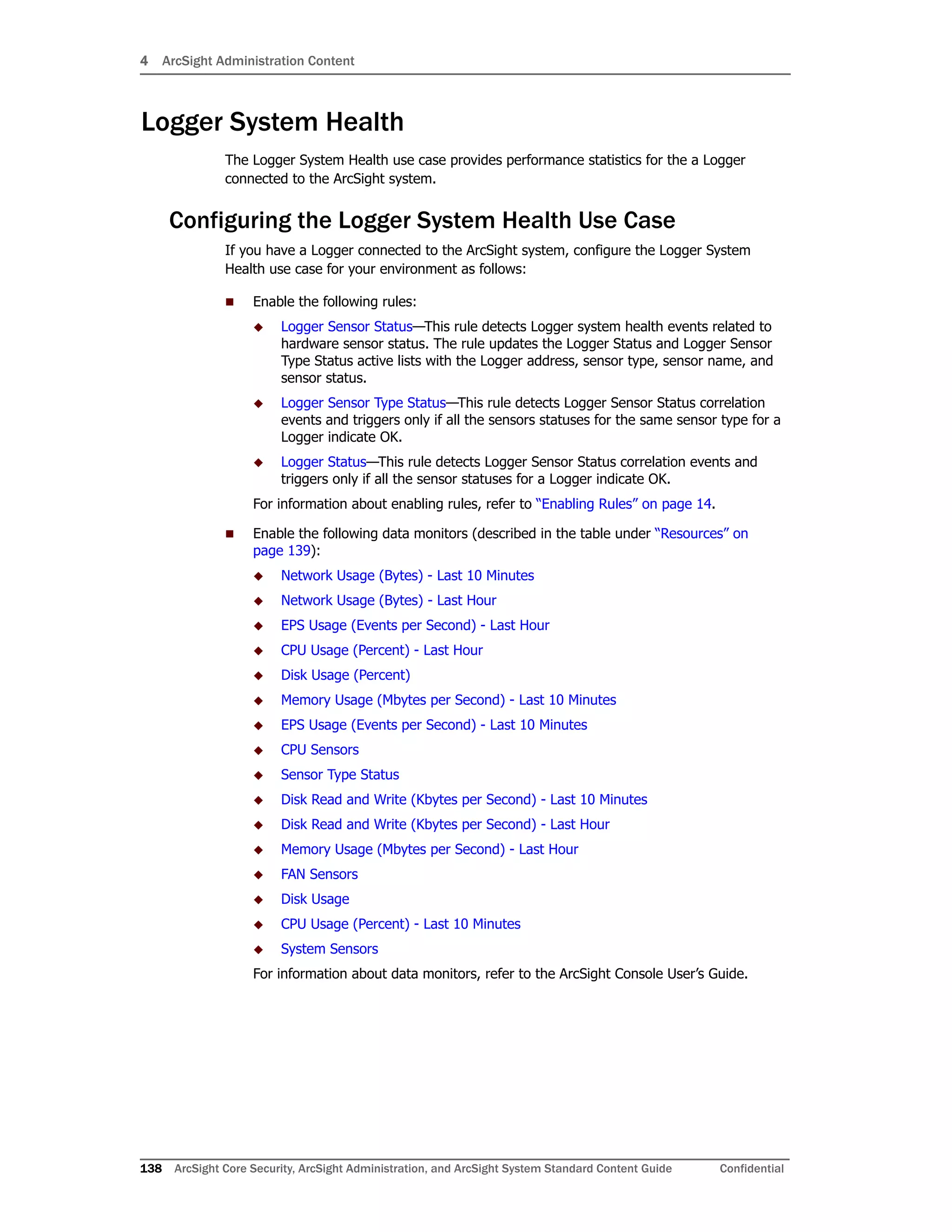 4 ArcSight Administration Content
138 ArcSight Core Security, ArcSight Administration, and ArcSight System Standard Content Guide Confidential
Logger System Health
The Logger System Health use case provides performance statistics for the a Logger
connected to the ArcSight system.
Configuring the Logger System Health Use Case
If you have a Logger connected to the ArcSight system, configure the Logger System
Health use case for your environment as follows:
 Enable the following rules:
 Logger Sensor Status—This rule detects Logger system health events related to
hardware sensor status. The rule updates the Logger Status and Logger Sensor
Type Status active lists with the Logger address, sensor type, sensor name, and
sensor status.
 Logger Sensor Type Status—This rule detects Logger Sensor Status correlation
events and triggers only if all the sensors statuses for the same sensor type for a
Logger indicate OK.
 Logger Status—This rule detects Logger Sensor Status correlation events and
triggers only if all the sensor statuses for a Logger indicate OK.
For information about enabling rules, refer to “Enabling Rules” on page 14.
 Enable the following data monitors (described in the table under “Resources” on
page 139):
 Network Usage (Bytes) - Last 10 Minutes
 Network Usage (Bytes) - Last Hour
 EPS Usage (Events per Second) - Last Hour
 CPU Usage (Percent) - Last Hour
 Disk Usage (Percent)
 Memory Usage (Mbytes per Second) - Last 10 Minutes
 EPS Usage (Events per Second) - Last 10 Minutes
 CPU Sensors
 Sensor Type Status
 Disk Read and Write (Kbytes per Second) - Last 10 Minutes
 Disk Read and Write (Kbytes per Second) - Last Hour
 Memory Usage (Mbytes per Second) - Last Hour
 FAN Sensors
 Disk Usage
 CPU Usage (Percent) - Last 10 Minutes
 System Sensors
For information about data monitors, refer to the ArcSight Console User’s Guide.
 