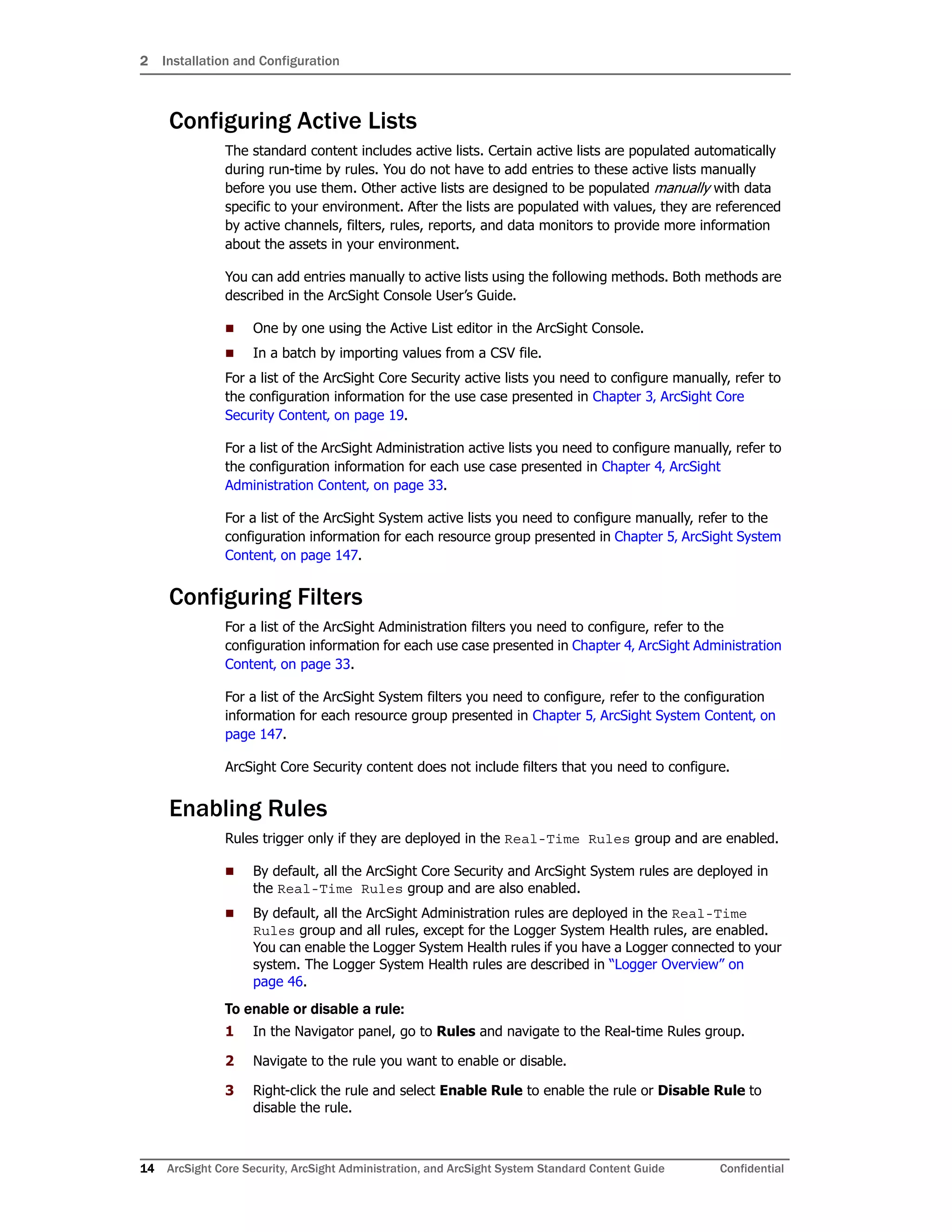 2 Installation and Configuration
14 ArcSight Core Security, ArcSight Administration, and ArcSight System Standard Content Guide Confidential
Configuring Active Lists
The standard content includes active lists. Certain active lists are populated automatically
during run-time by rules. You do not have to add entries to these active lists manually
before you use them. Other active lists are designed to be populated manually with data
specific to your environment. After the lists are populated with values, they are referenced
by active channels, filters, rules, reports, and data monitors to provide more information
about the assets in your environment.
You can add entries manually to active lists using the following methods. Both methods are
described in the ArcSight Console User’s Guide.
 One by one using the Active List editor in the ArcSight Console.
 In a batch by importing values from a CSV file.
For a list of the ArcSight Core Security active lists you need to configure manually, refer to
the configuration information for the use case presented in Chapter 3‚ ArcSight Core
Security Content‚ on page 19.
For a list of the ArcSight Administration active lists you need to configure manually, refer to
the configuration information for each use case presented in Chapter 4‚ ArcSight
Administration Content‚ on page 33.
For a list of the ArcSight System active lists you need to configure manually, refer to the
configuration information for each resource group presented in Chapter 5‚ ArcSight System
Content‚ on page 147.
Configuring Filters
For a list of the ArcSight Administration filters you need to configure, refer to the
configuration information for each use case presented in Chapter 4‚ ArcSight Administration
Content‚ on page 33.
For a list of the ArcSight System filters you need to configure, refer to the configuration
information for each resource group presented in Chapter 5‚ ArcSight System Content‚ on
page 147.
ArcSight Core Security content does not include filters that you need to configure.
Enabling Rules
Rules trigger only if they are deployed in the Real-Time Rules group and are enabled.
 By default, all the ArcSight Core Security and ArcSight System rules are deployed in
the Real-Time Rules group and are also enabled.
 By default, all the ArcSight Administration rules are deployed in the Real-Time
Rules group and all rules, except for the Logger System Health rules, are enabled.
You can enable the Logger System Health rules if you have a Logger connected to your
system. The Logger System Health rules are described in “Logger Overview” on
page 46.
To enable or disable a rule:
1 In the Navigator panel, go to Rules and navigate to the Real-time Rules group.
2 Navigate to the rule you want to enable or disable.
3 Right-click the rule and select Enable Rule to enable the rule or Disable Rule to
disable the rule.
 