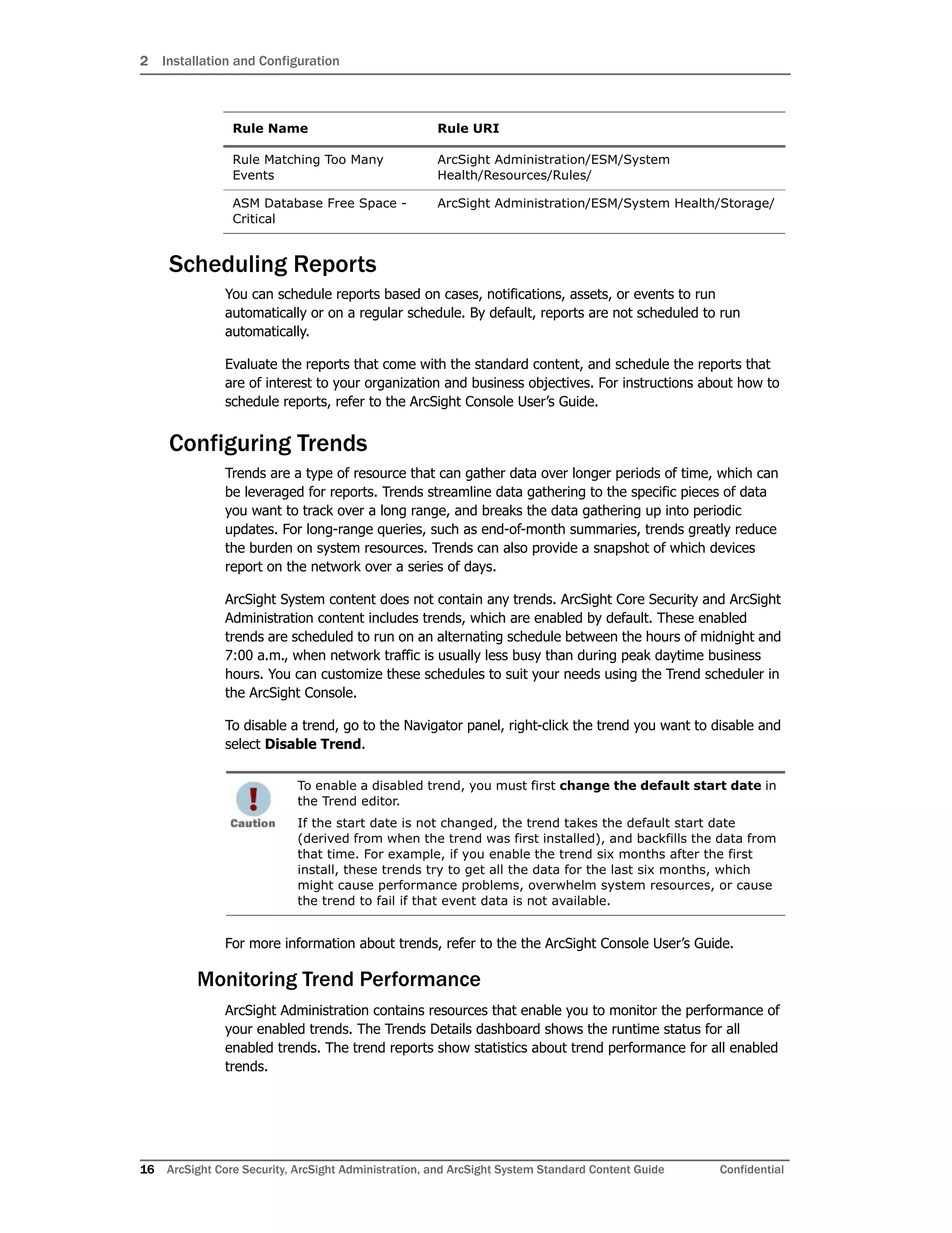 2 Installation and Configuration
16 ArcSight Core Security, ArcSight Administration, and ArcSight System Standard Content Guide Confidential
Scheduling Reports
You can schedule reports based on cases, notifications, assets, or events to run
automatically or on a regular schedule. By default, reports are not scheduled to run
automatically.
Evaluate the reports that come with the standard content, and schedule the reports that
are of interest to your organization and business objectives. For instructions about how to
schedule reports, refer to the ArcSight Console User’s Guide.
Configuring Trends
Trends are a type of resource that can gather data over longer periods of time, which can
be leveraged for reports. Trends streamline data gathering to the specific pieces of data
you want to track over a long range, and breaks the data gathering up into periodic
updates. For long-range queries, such as end-of-month summaries, trends greatly reduce
the burden on system resources. Trends can also provide a snapshot of which devices
report on the network over a series of days.
ArcSight System content does not contain any trends. ArcSight Core Security and ArcSight
Administration content includes trends, which are enabled by default. These enabled
trends are scheduled to run on an alternating schedule between the hours of midnight and
7:00 a.m., when network traffic is usually less busy than during peak daytime business
hours. You can customize these schedules to suit your needs using the Trend scheduler in
the ArcSight Console.
To disable a trend, go to the Navigator panel, right-click the trend you want to disable and
select Disable Trend.
For more information about trends, refer to the the ArcSight Console User’s Guide.
Monitoring Trend Performance
ArcSight Administration contains resources that enable you to monitor the performance of
your enabled trends. The Trends Details dashboard shows the runtime status for all
enabled trends. The trend reports show statistics about trend performance for all enabled
trends.
Rule Matching Too Many
Events
ArcSight Administration/ESM/System
Health/Resources/Rules/
ASM Database Free Space -
Critical
ArcSight Administration/ESM/System Health/Storage/
To enable a disabled trend, you must first change the default start date in
the Trend editor.
If the start date is not changed, the trend takes the default start date
(derived from when the trend was first installed), and backfills the data from
that time. For example, if you enable the trend six months after the first
install, these trends try to get all the data for the last six months, which
might cause performance problems, overwhelm system resources, or cause
the trend to fail if that event data is not available.
Rule Name Rule URI
 