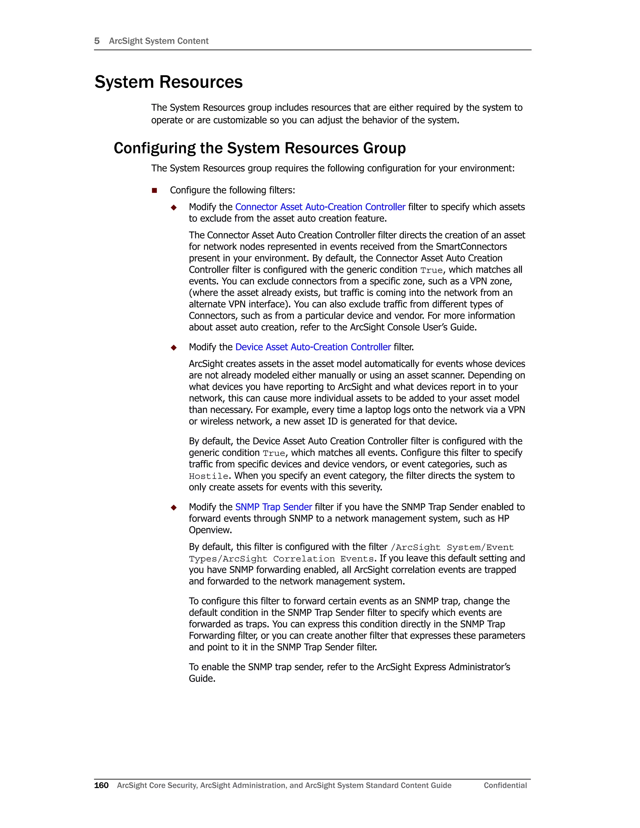 5 ArcSight System Content
160 ArcSight Core Security, ArcSight Administration, and ArcSight System Standard Content Guide Confidential
System Resources
The System Resources group includes resources that are either required by the system to
operate or are customizable so you can adjust the behavior of the system.
Configuring the System Resources Group
The System Resources group requires the following configuration for your environment:
 Configure the following filters:
 Modify the Connector Asset Auto-Creation Controller filter to specify which assets
to exclude from the asset auto creation feature.
The Connector Asset Auto Creation Controller filter directs the creation of an asset
for network nodes represented in events received from the SmartConnectors
present in your environment. By default, the Connector Asset Auto Creation
Controller filter is configured with the generic condition True, which matches all
events. You can exclude connectors from a specific zone, such as a VPN zone,
(where the asset already exists, but traffic is coming into the network from an
alternate VPN interface). You can also exclude traffic from different types of
Connectors, such as from a particular device and vendor. For more information
about asset auto creation, refer to the ArcSight Console User’s Guide.
 Modify the Device Asset Auto-Creation Controller filter.
ArcSight creates assets in the asset model automatically for events whose devices
are not already modeled either manually or using an asset scanner. Depending on
what devices you have reporting to ArcSight and what devices report in to your
network, this can cause more individual assets to be added to your asset model
than necessary. For example, every time a laptop logs onto the network via a VPN
or wireless network, a new asset ID is generated for that device.
By default, the Device Asset Auto Creation Controller filter is configured with the
generic condition True, which matches all events. Configure this filter to specify
traffic from specific devices and device vendors, or event categories, such as
Hostile. When you specify an event category, the filter directs the system to
only create assets for events with this severity.
 Modify the SNMP Trap Sender filter if you have the SNMP Trap Sender enabled to
forward events through SNMP to a network management system, such as HP
Openview.
By default, this filter is configured with the filter /ArcSight System/Event
Types/ArcSight Correlation Events. If you leave this default setting and
you have SNMP forwarding enabled, all ArcSight correlation events are trapped
and forwarded to the network management system.
To configure this filter to forward certain events as an SNMP trap, change the
default condition in the SNMP Trap Sender filter to specify which events are
forwarded as traps. You can express this condition directly in the SNMP Trap
Forwarding filter, or you can create another filter that expresses these parameters
and point to it in the SNMP Trap Sender filter.
To enable the SNMP trap sender, refer to the ArcSight Express Administrator’s
Guide.
 
