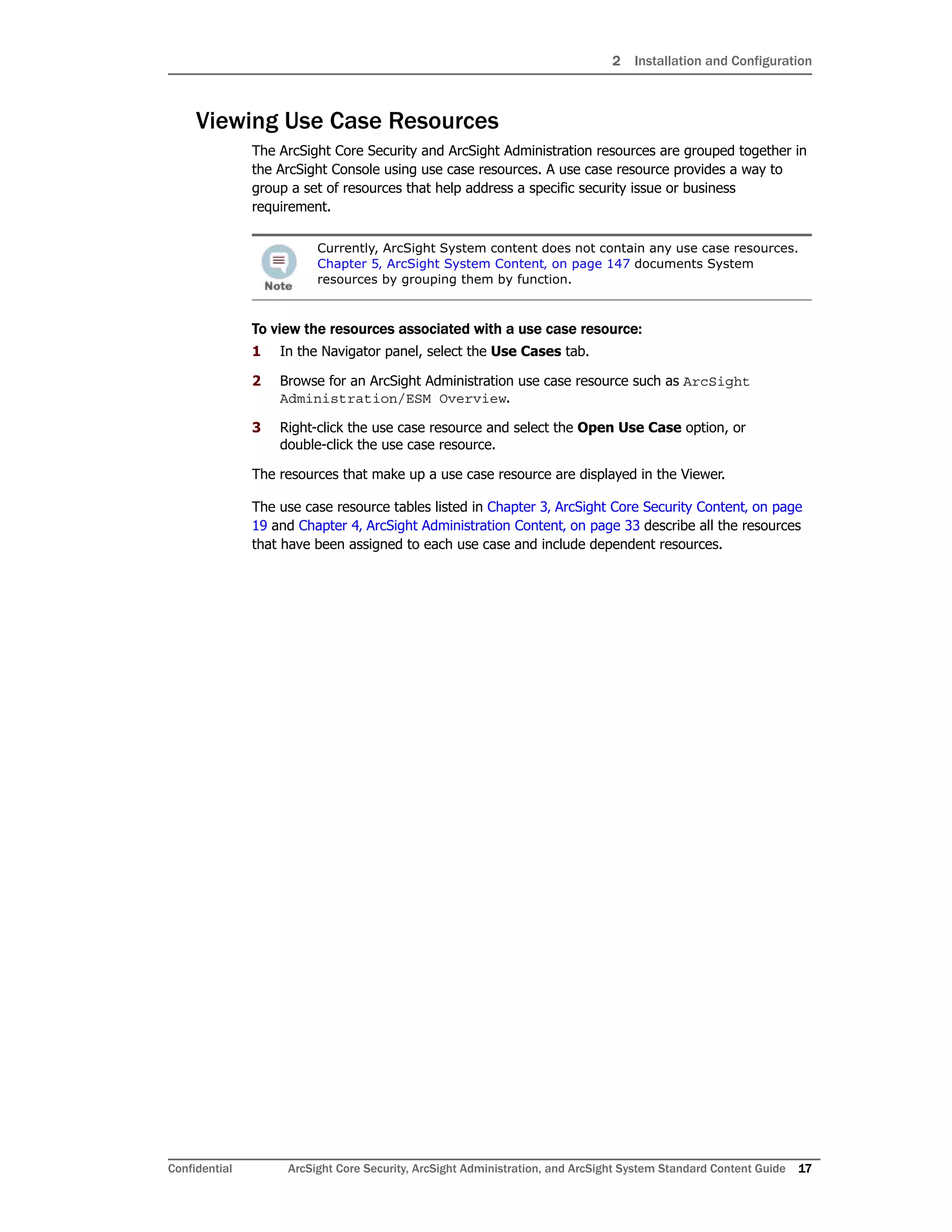 2 Installation and Configuration
Confidential ArcSight Core Security, ArcSight Administration, and ArcSight System Standard Content Guide 17
Viewing Use Case Resources
The ArcSight Core Security and ArcSight Administration resources are grouped together in
the ArcSight Console using use case resources. A use case resource provides a way to
group a set of resources that help address a specific security issue or business
requirement.
To view the resources associated with a use case resource:
1 In the Navigator panel, select the Use Cases tab.
2 Browse for an ArcSight Administration use case resource such as ArcSight
Administration/ESM Overview.
3 Right-click the use case resource and select the Open Use Case option, or
double-click the use case resource.
The resources that make up a use case resource are displayed in the Viewer.
The use case resource tables listed in Chapter 3‚ ArcSight Core Security Content‚ on page
19 and Chapter 4‚ ArcSight Administration Content‚ on page 33 describe all the resources
that have been assigned to each use case and include dependent resources.
Currently, ArcSight System content does not contain any use case resources.
Chapter 5‚ ArcSight System Content‚ on page 147 documents System
resources by grouping them by function.
 