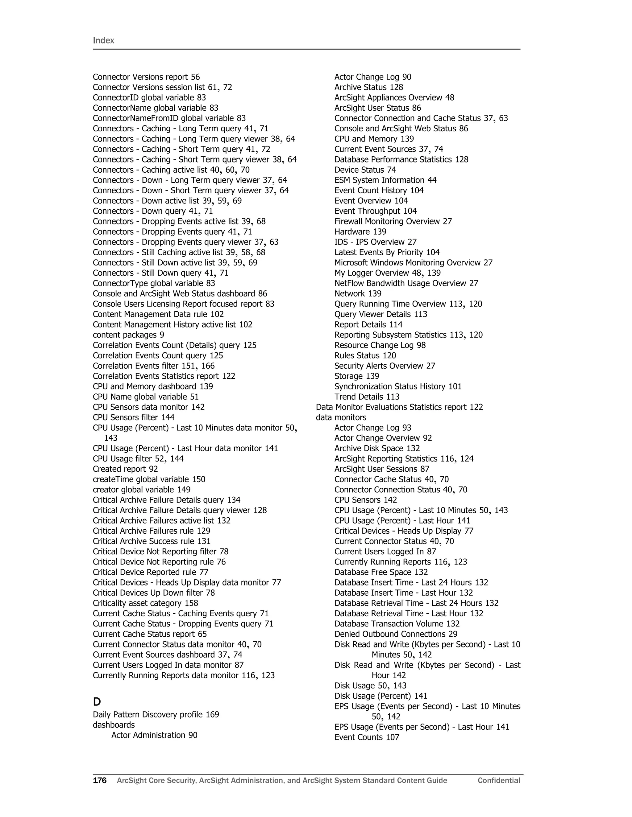 Index
176 ArcSight Core Security, ArcSight Administration, and ArcSight System Standard Content Guide Confidential
Connector Versions report 56
Connector Versions session list 61, 72
ConnectorID global variable 83
ConnectorName global variable 83
ConnectorNameFromID global variable 83
Connectors - Caching - Long Term query 41, 71
Connectors - Caching - Long Term query viewer 38, 64
Connectors - Caching - Short Term query 41, 72
Connectors - Caching - Short Term query viewer 38, 64
Connectors - Caching active list 40, 60, 70
Connectors - Down - Long Term query viewer 37, 64
Connectors - Down - Short Term query viewer 37, 64
Connectors - Down active list 39, 59, 69
Connectors - Down query 41, 71
Connectors - Dropping Events active list 39, 68
Connectors - Dropping Events query 41, 71
Connectors - Dropping Events query viewer 37, 63
Connectors - Still Caching active list 39, 58, 68
Connectors - Still Down active list 39, 59, 69
Connectors - Still Down query 41, 71
ConnectorType global variable 83
Console and ArcSight Web Status dashboard 86
Console Users Licensing Report focused report 83
Content Management Data rule 102
Content Management History active list 102
content packages 9
Correlation Events Count (Details) query 125
Correlation Events Count query 125
Correlation Events filter 151, 166
Correlation Events Statistics report 122
CPU and Memory dashboard 139
CPU Name global variable 51
CPU Sensors data monitor 142
CPU Sensors filter 144
CPU Usage (Percent) - Last 10 Minutes data monitor 50,
143
CPU Usage (Percent) - Last Hour data monitor 141
CPU Usage filter 52, 144
Created report 92
createTime global variable 150
creator global variable 149
Critical Archive Failure Details query 134
Critical Archive Failure Details query viewer 128
Critical Archive Failures active list 132
Critical Archive Failures rule 129
Critical Archive Success rule 131
Critical Device Not Reporting filter 78
Critical Device Not Reporting rule 76
Critical Device Reported rule 77
Critical Devices - Heads Up Display data monitor 77
Critical Devices Up Down filter 78
Criticality asset category 158
Current Cache Status - Caching Events query 71
Current Cache Status - Dropping Events query 71
Current Cache Status report 65
Current Connector Status data monitor 40, 70
Current Event Sources dashboard 37, 74
Current Users Logged In data monitor 87
Currently Running Reports data monitor 116, 123
D
Daily Pattern Discovery profile 169
dashboards
Actor Administration 90
Actor Change Log 90
Archive Status 128
ArcSight Appliances Overview 48
ArcSight User Status 86
Connector Connection and Cache Status 37, 63
Console and ArcSight Web Status 86
CPU and Memory 139
Current Event Sources 37, 74
Database Performance Statistics 128
Device Status 74
ESM System Information 44
Event Count History 104
Event Overview 104
Event Throughput 104
Firewall Monitoring Overview 27
Hardware 139
IDS - IPS Overview 27
Latest Events By Priority 104
Microsoft Windows Monitoring Overview 27
My Logger Overview 48, 139
NetFlow Bandwidth Usage Overview 27
Network 139
Query Running Time Overview 113, 120
Query Viewer Details 113
Report Details 114
Reporting Subsystem Statistics 113, 120
Resource Change Log 98
Rules Status 120
Security Alerts Overview 27
Storage 139
Synchronization Status History 101
Trend Details 113
Data Monitor Evaluations Statistics report 122
data monitors
Actor Change Log 93
Actor Change Overview 92
Archive Disk Space 132
ArcSight Reporting Statistics 116, 124
ArcSight User Sessions 87
Connector Cache Status 40, 70
Connector Connection Status 40, 70
CPU Sensors 142
CPU Usage (Percent) - Last 10 Minutes 50, 143
CPU Usage (Percent) - Last Hour 141
Critical Devices - Heads Up Display 77
Current Connector Status 40, 70
Current Users Logged In 87
Currently Running Reports 116, 123
Database Free Space 132
Database Insert Time - Last 24 Hours 132
Database Insert Time - Last Hour 132
Database Retrieval Time - Last 24 Hours 132
Database Retrieval Time - Last Hour 132
Database Transaction Volume 132
Denied Outbound Connections 29
Disk Read and Write (Kbytes per Second) - Last 10
Minutes 50, 142
Disk Read and Write (Kbytes per Second) - Last
Hour 142
Disk Usage 50, 143
Disk Usage (Percent) 141
EPS Usage (Events per Second) - Last 10 Minutes
50, 142
EPS Usage (Events per Second) - Last Hour 141
Event Counts 107
 