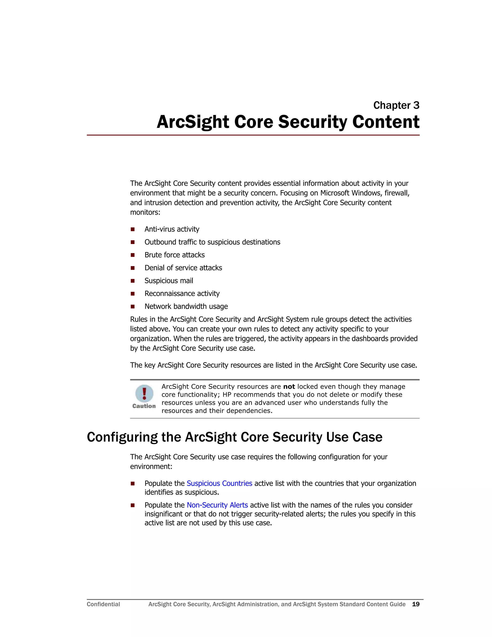 Confidential ArcSight Core Security, ArcSight Administration, and ArcSight System Standard Content Guide 19
Chapter 3
ArcSight Core Security Content
The ArcSight Core Security content provides essential information about activity in your
environment that might be a security concern. Focusing on Microsoft Windows, firewall,
and intrusion detection and prevention activity, the ArcSight Core Security content
monitors:
 Anti-virus activity
 Outbound traffic to suspicious destinations
 Brute force attacks
 Denial of service attacks
 Suspicious mail
 Reconnaissance activity
 Network bandwidth usage
Rules in the ArcSight Core Security and ArcSight System rule groups detect the activities
listed above. You can create your own rules to detect any activity specific to your
organization. When the rules are triggered, the activity appears in the dashboards provided
by the ArcSight Core Security use case.
The key ArcSight Core Security resources are listed in the ArcSight Core Security use case.
Configuring the ArcSight Core Security Use Case
The ArcSight Core Security use case requires the following configuration for your
environment:
 Populate the Suspicious Countries active list with the countries that your organization
identifies as suspicious.
 Populate the Non-Security Alerts active list with the names of the rules you consider
insignificant or that do not trigger security-related alerts; the rules you specify in this
active list are not used by this use case.
ArcSight Core Security resources are not locked even though they manage
core functionality; HP recommends that you do not delete or modify these
resources unless you are an advanced user who understands fully the
resources and their dependencies.
 