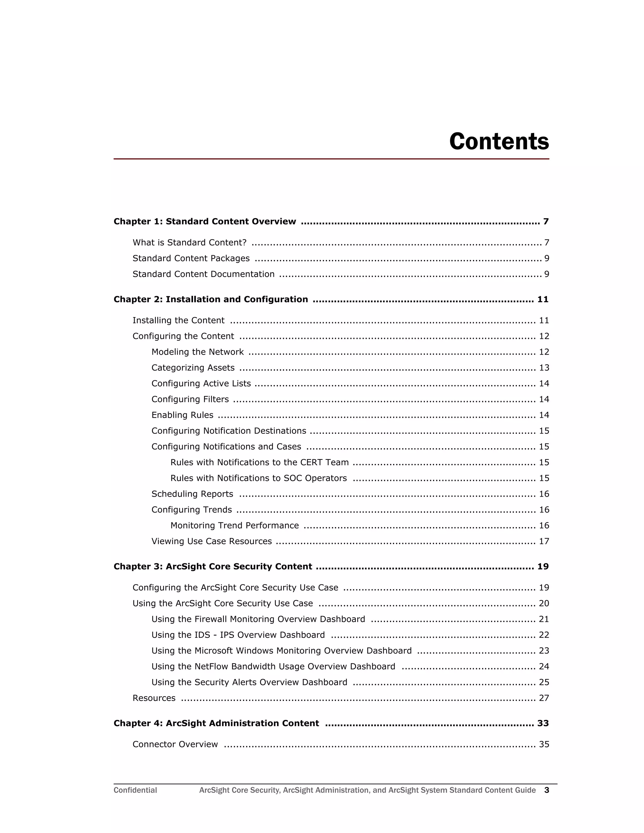 Confidential ArcSight Core Security, ArcSight Administration, and ArcSight System Standard Content Guide 3
Contents
Chapter 1: Standard Content Overview ............................................................................... 7
What is Standard Content? ............................................................................................... 7
Standard Content Packages .............................................................................................. 9
Standard Content Documentation ...................................................................................... 9
Chapter 2: Installation and Configuration ......................................................................... 11
Installing the Content .................................................................................................... 11
Configuring the Content ................................................................................................. 12
Modeling the Network .............................................................................................. 12
Categorizing Assets ................................................................................................. 13
Configuring Active Lists ............................................................................................ 14
Configuring Filters ................................................................................................... 14
Enabling Rules ........................................................................................................ 14
Configuring Notification Destinations .......................................................................... 15
Configuring Notifications and Cases ........................................................................... 15
Rules with Notifications to the CERT Team ............................................................ 15
Rules with Notifications to SOC Operators ............................................................ 15
Scheduling Reports ................................................................................................. 16
Configuring Trends .................................................................................................. 16
Monitoring Trend Performance ............................................................................ 16
Viewing Use Case Resources ..................................................................................... 17
Chapter 3: ArcSight Core Security Content ........................................................................ 19
Configuring the ArcSight Core Security Use Case ............................................................... 19
Using the ArcSight Core Security Use Case ....................................................................... 20
Using the Firewall Monitoring Overview Dashboard ...................................................... 21
Using the IDS - IPS Overview Dashboard ................................................................... 22
Using the Microsoft Windows Monitoring Overview Dashboard ....................................... 23
Using the NetFlow Bandwidth Usage Overview Dashboard ............................................ 24
Using the Security Alerts Overview Dashboard ............................................................ 25
Resources .................................................................................................................... 27
Chapter 4: ArcSight Administration Content ..................................................................... 33
Connector Overview ...................................................................................................... 35
 