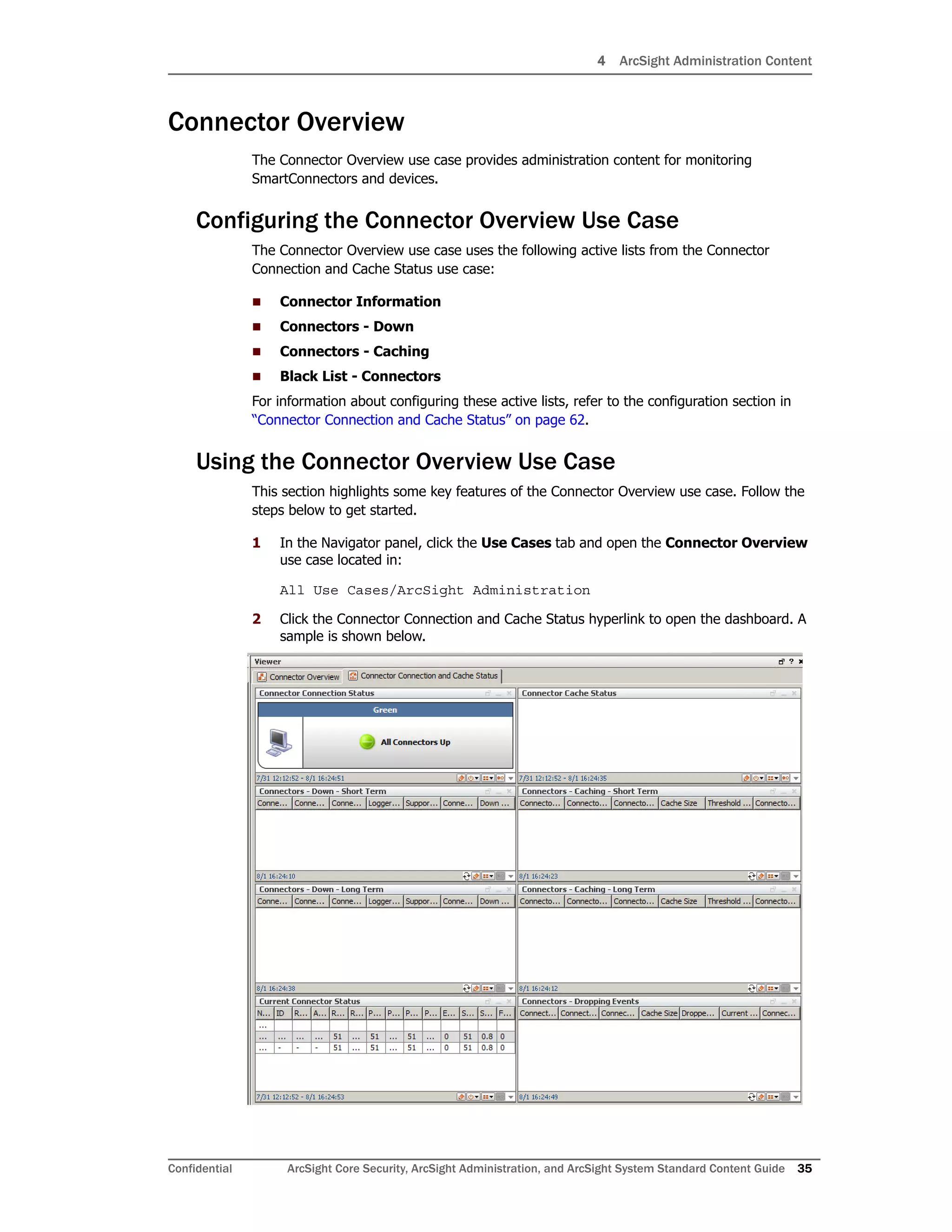 4 ArcSight Administration Content
Confidential ArcSight Core Security, ArcSight Administration, and ArcSight System Standard Content Guide 35
Connector Overview
The Connector Overview use case provides administration content for monitoring
SmartConnectors and devices.
Configuring the Connector Overview Use Case
The Connector Overview use case uses the following active lists from the Connector
Connection and Cache Status use case:
 Connector Information
 Connectors - Down
 Connectors - Caching
 Black List - Connectors
For information about configuring these active lists, refer to the configuration section in
“Connector Connection and Cache Status” on page 62.
Using the Connector Overview Use Case
This section highlights some key features of the Connector Overview use case. Follow the
steps below to get started.
1 In the Navigator panel, click the Use Cases tab and open the Connector Overview
use case located in:
All Use Cases/ArcSight Administration
2 Click the Connector Connection and Cache Status hyperlink to open the dashboard. A
sample is shown below.
 