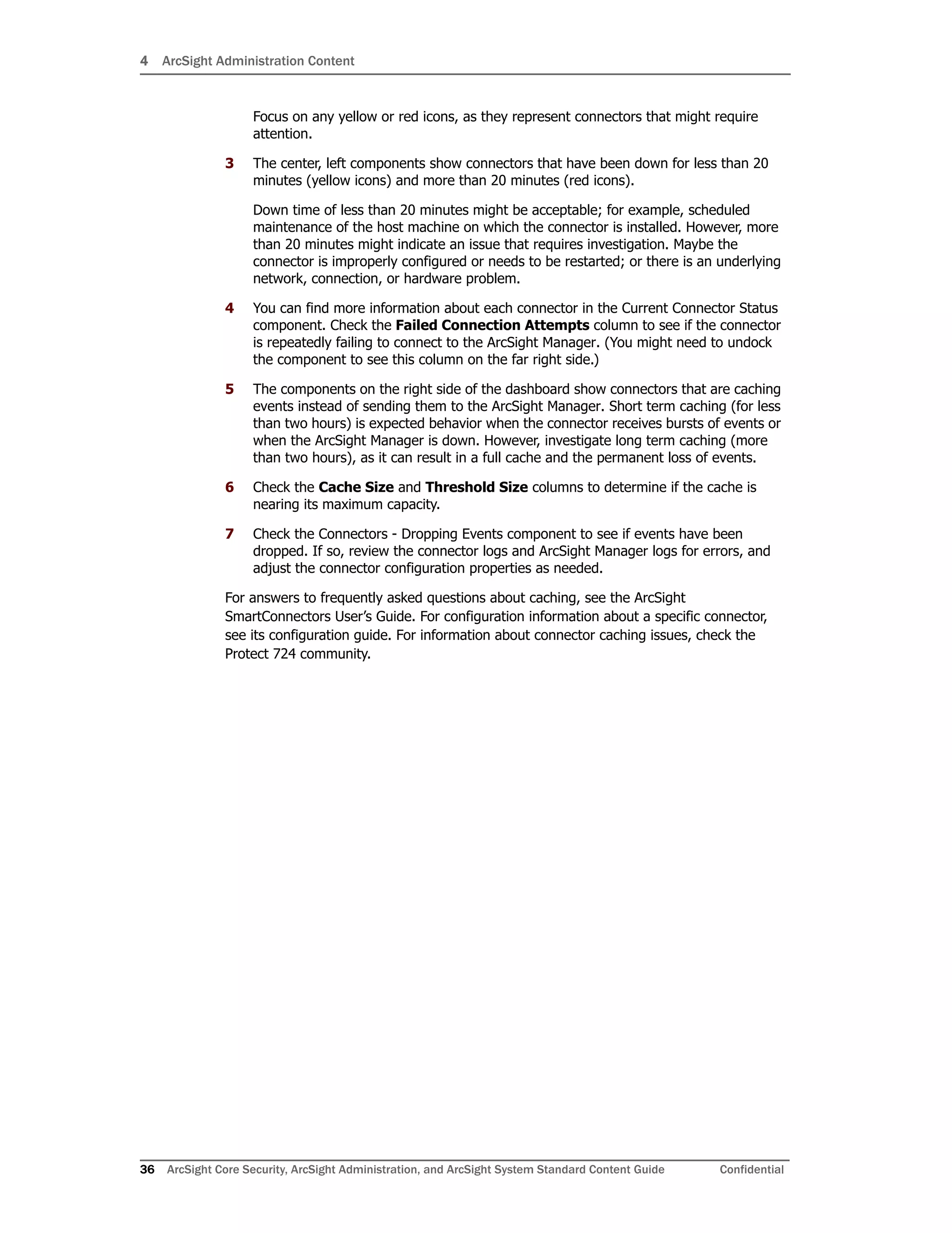 4 ArcSight Administration Content
36 ArcSight Core Security, ArcSight Administration, and ArcSight System Standard Content Guide Confidential
Focus on any yellow or red icons, as they represent connectors that might require
attention.
3 The center, left components show connectors that have been down for less than 20
minutes (yellow icons) and more than 20 minutes (red icons).
Down time of less than 20 minutes might be acceptable; for example, scheduled
maintenance of the host machine on which the connector is installed. However, more
than 20 minutes might indicate an issue that requires investigation. Maybe the
connector is improperly configured or needs to be restarted; or there is an underlying
network, connection, or hardware problem.
4 You can find more information about each connector in the Current Connector Status
component. Check the Failed Connection Attempts column to see if the connector
is repeatedly failing to connect to the ArcSight Manager. (You might need to undock
the component to see this column on the far right side.)
5 The components on the right side of the dashboard show connectors that are caching
events instead of sending them to the ArcSight Manager. Short term caching (for less
than two hours) is expected behavior when the connector receives bursts of events or
when the ArcSight Manager is down. However, investigate long term caching (more
than two hours), as it can result in a full cache and the permanent loss of events.
6 Check the Cache Size and Threshold Size columns to determine if the cache is
nearing its maximum capacity.
7 Check the Connectors - Dropping Events component to see if events have been
dropped. If so, review the connector logs and ArcSight Manager logs for errors, and
adjust the connector configuration properties as needed.
For answers to frequently asked questions about caching, see the ArcSight
SmartConnectors User’s Guide. For configuration information about a specific connector,
see its configuration guide. For information about connector caching issues, check the
Protect 724 community.
 