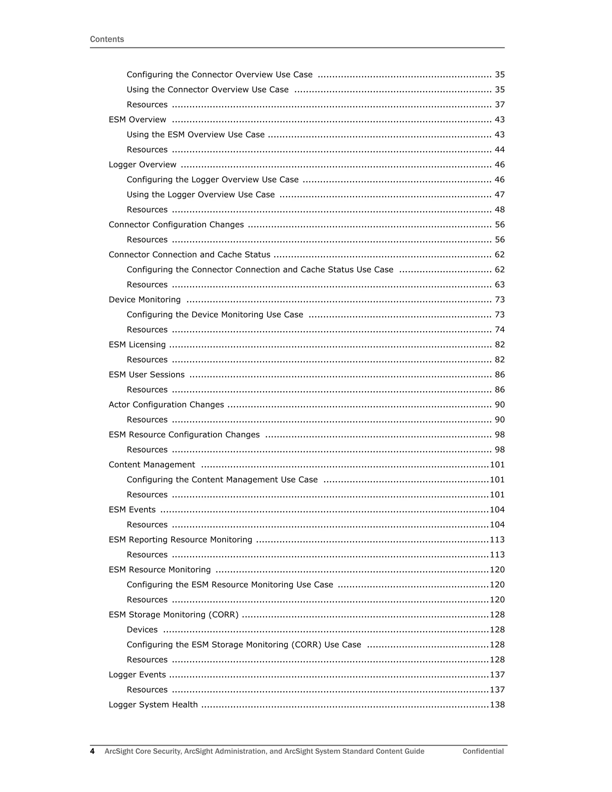 Contents
4 ArcSight Core Security, ArcSight Administration, and ArcSight System Standard Content Guide Confidential
Configuring the Connector Overview Use Case ............................................................ 35
Using the Connector Overview Use Case .................................................................... 35
Resources .............................................................................................................. 37
ESM Overview .............................................................................................................. 43
Using the ESM Overview Use Case ............................................................................. 43
Resources .............................................................................................................. 44
Logger Overview ........................................................................................................... 46
Configuring the Logger Overview Use Case ................................................................. 46
Using the Logger Overview Use Case ......................................................................... 47
Resources .............................................................................................................. 48
Connector Configuration Changes .................................................................................... 56
Resources .............................................................................................................. 56
Connector Connection and Cache Status ........................................................................... 62
Configuring the Connector Connection and Cache Status Use Case ................................ 62
Resources .............................................................................................................. 63
Device Monitoring ......................................................................................................... 73
Configuring the Device Monitoring Use Case ............................................................... 73
Resources .............................................................................................................. 74
ESM Licensing ............................................................................................................... 82
Resources .............................................................................................................. 82
ESM User Sessions ........................................................................................................ 86
Resources .............................................................................................................. 86
Actor Configuration Changes ........................................................................................... 90
Resources .............................................................................................................. 90
ESM Resource Configuration Changes .............................................................................. 98
Resources .............................................................................................................. 98
Content Management ...................................................................................................101
Configuring the Content Management Use Case .........................................................101
Resources .............................................................................................................101
ESM Events .................................................................................................................104
Resources .............................................................................................................104
ESM Reporting Resource Monitoring ................................................................................113
Resources .............................................................................................................113
ESM Resource Monitoring ..............................................................................................120
Configuring the ESM Resource Monitoring Use Case ....................................................120
Resources .............................................................................................................120
ESM Storage Monitoring (CORR) .....................................................................................128
Devices ................................................................................................................128
Configuring the ESM Storage Monitoring (CORR) Use Case ..........................................128
Resources .............................................................................................................128
Logger Events ..............................................................................................................137
Resources .............................................................................................................137
Logger System Health ...................................................................................................138
 