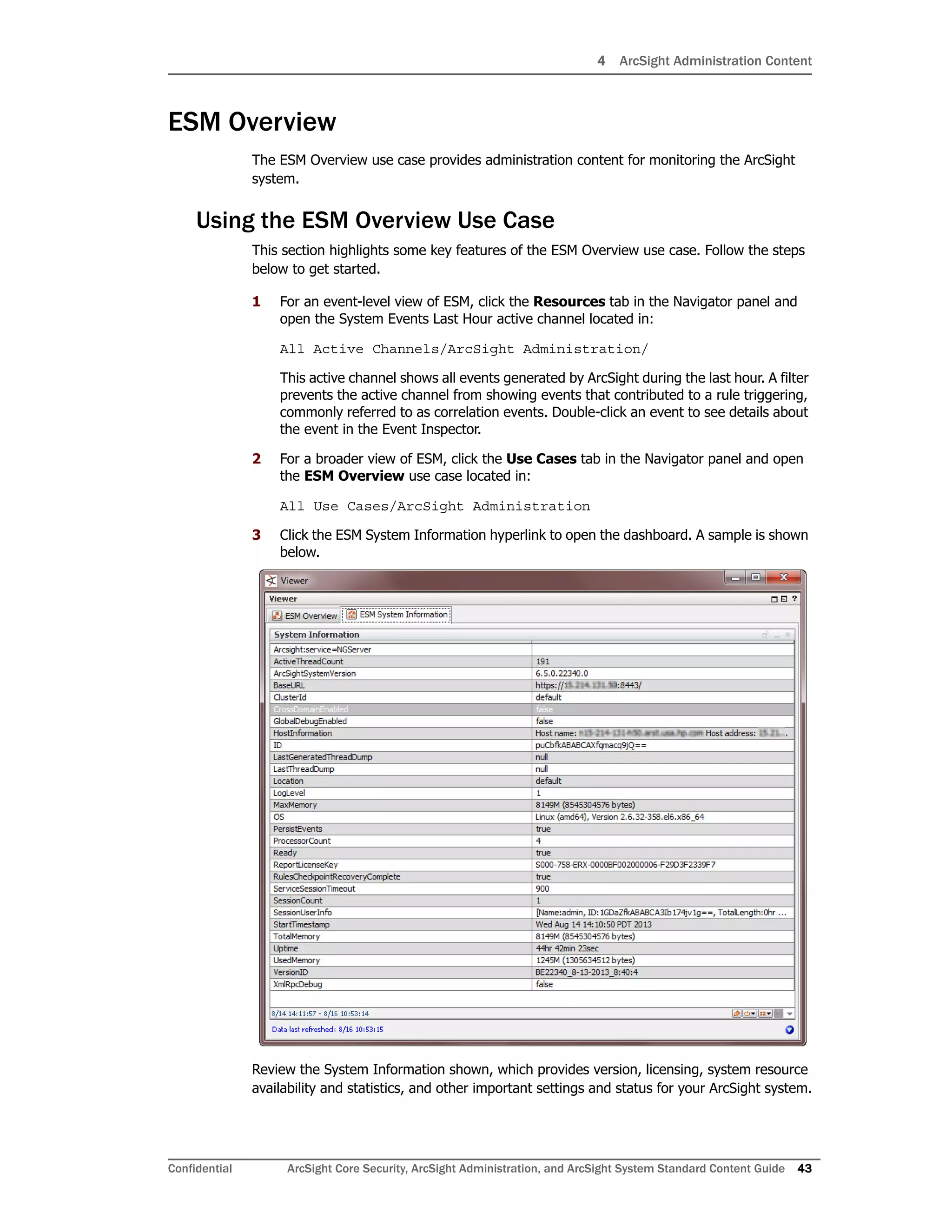 4 ArcSight Administration Content
Confidential ArcSight Core Security, ArcSight Administration, and ArcSight System Standard Content Guide 43
ESM Overview
The ESM Overview use case provides administration content for monitoring the ArcSight
system.
Using the ESM Overview Use Case
This section highlights some key features of the ESM Overview use case. Follow the steps
below to get started.
1 For an event-level view of ESM, click the Resources tab in the Navigator panel and
open the System Events Last Hour active channel located in:
All Active Channels/ArcSight Administration/
This active channel shows all events generated by ArcSight during the last hour. A filter
prevents the active channel from showing events that contributed to a rule triggering,
commonly referred to as correlation events. Double-click an event to see details about
the event in the Event Inspector.
2 For a broader view of ESM, click the Use Cases tab in the Navigator panel and open
the ESM Overview use case located in:
All Use Cases/ArcSight Administration
3 Click the ESM System Information hyperlink to open the dashboard. A sample is shown
below.
Review the System Information shown, which provides version, licensing, system resource
availability and statistics, and other important settings and status for your ArcSight system.
 