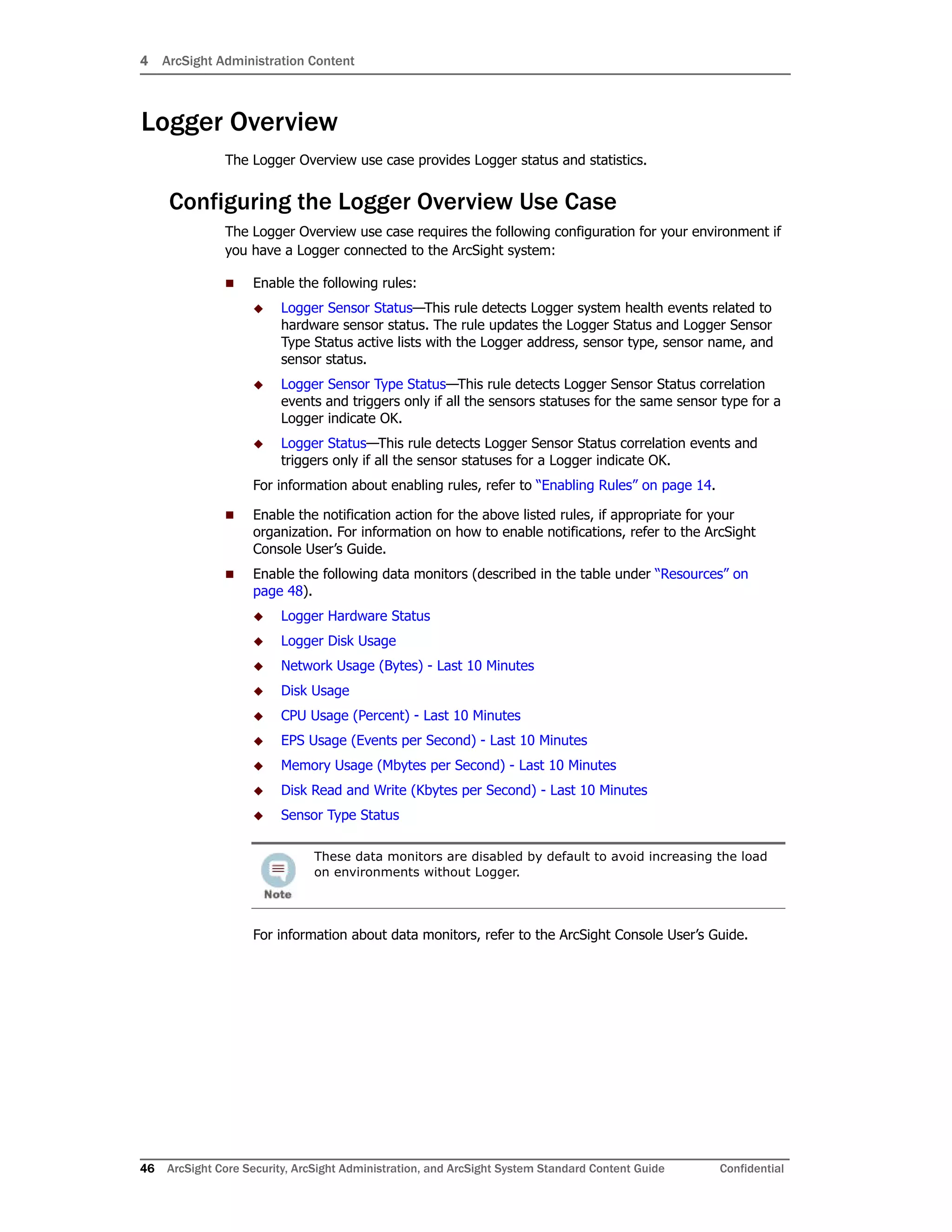 4 ArcSight Administration Content
46 ArcSight Core Security, ArcSight Administration, and ArcSight System Standard Content Guide Confidential
Logger Overview
The Logger Overview use case provides Logger status and statistics.
Configuring the Logger Overview Use Case
The Logger Overview use case requires the following configuration for your environment if
you have a Logger connected to the ArcSight system:
 Enable the following rules:
 Logger Sensor Status—This rule detects Logger system health events related to
hardware sensor status. The rule updates the Logger Status and Logger Sensor
Type Status active lists with the Logger address, sensor type, sensor name, and
sensor status.
 Logger Sensor Type Status—This rule detects Logger Sensor Status correlation
events and triggers only if all the sensors statuses for the same sensor type for a
Logger indicate OK.
 Logger Status—This rule detects Logger Sensor Status correlation events and
triggers only if all the sensor statuses for a Logger indicate OK.
For information about enabling rules, refer to “Enabling Rules” on page 14.
 Enable the notification action for the above listed rules, if appropriate for your
organization. For information on how to enable notifications, refer to the ArcSight
Console User’s Guide.
 Enable the following data monitors (described in the table under “Resources” on
page 48).
 Logger Hardware Status
 Logger Disk Usage
 Network Usage (Bytes) - Last 10 Minutes
 Disk Usage
 CPU Usage (Percent) - Last 10 Minutes
 EPS Usage (Events per Second) - Last 10 Minutes
 Memory Usage (Mbytes per Second) - Last 10 Minutes
 Disk Read and Write (Kbytes per Second) - Last 10 Minutes
 Sensor Type Status
For information about data monitors, refer to the ArcSight Console User’s Guide.
These data monitors are disabled by default to avoid increasing the load
on environments without Logger.
 
