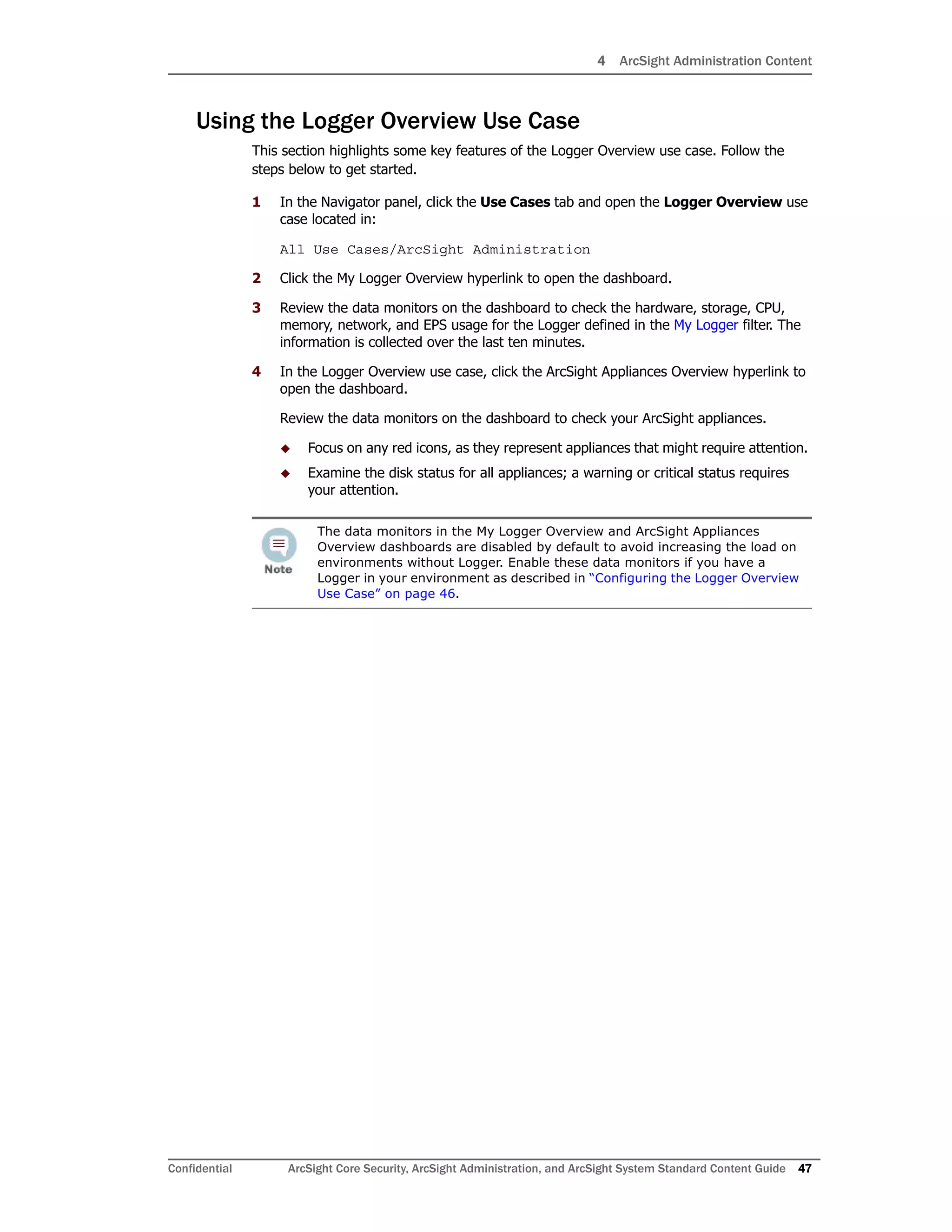4 ArcSight Administration Content
Confidential ArcSight Core Security, ArcSight Administration, and ArcSight System Standard Content Guide 47
Using the Logger Overview Use Case
This section highlights some key features of the Logger Overview use case. Follow the
steps below to get started.
1 In the Navigator panel, click the Use Cases tab and open the Logger Overview use
case located in:
All Use Cases/ArcSight Administration
2 Click the My Logger Overview hyperlink to open the dashboard.
3 Review the data monitors on the dashboard to check the hardware, storage, CPU,
memory, network, and EPS usage for the Logger defined in the My Logger filter. The
information is collected over the last ten minutes.
4 In the Logger Overview use case, click the ArcSight Appliances Overview hyperlink to
open the dashboard.
Review the data monitors on the dashboard to check your ArcSight appliances.
 Focus on any red icons, as they represent appliances that might require attention.
 Examine the disk status for all appliances; a warning or critical status requires
your attention.
The data monitors in the My Logger Overview and ArcSight Appliances
Overview dashboards are disabled by default to avoid increasing the load on
environments without Logger. Enable these data monitors if you have a
Logger in your environment as described in “Configuring the Logger Overview
Use Case” on page 46.
 