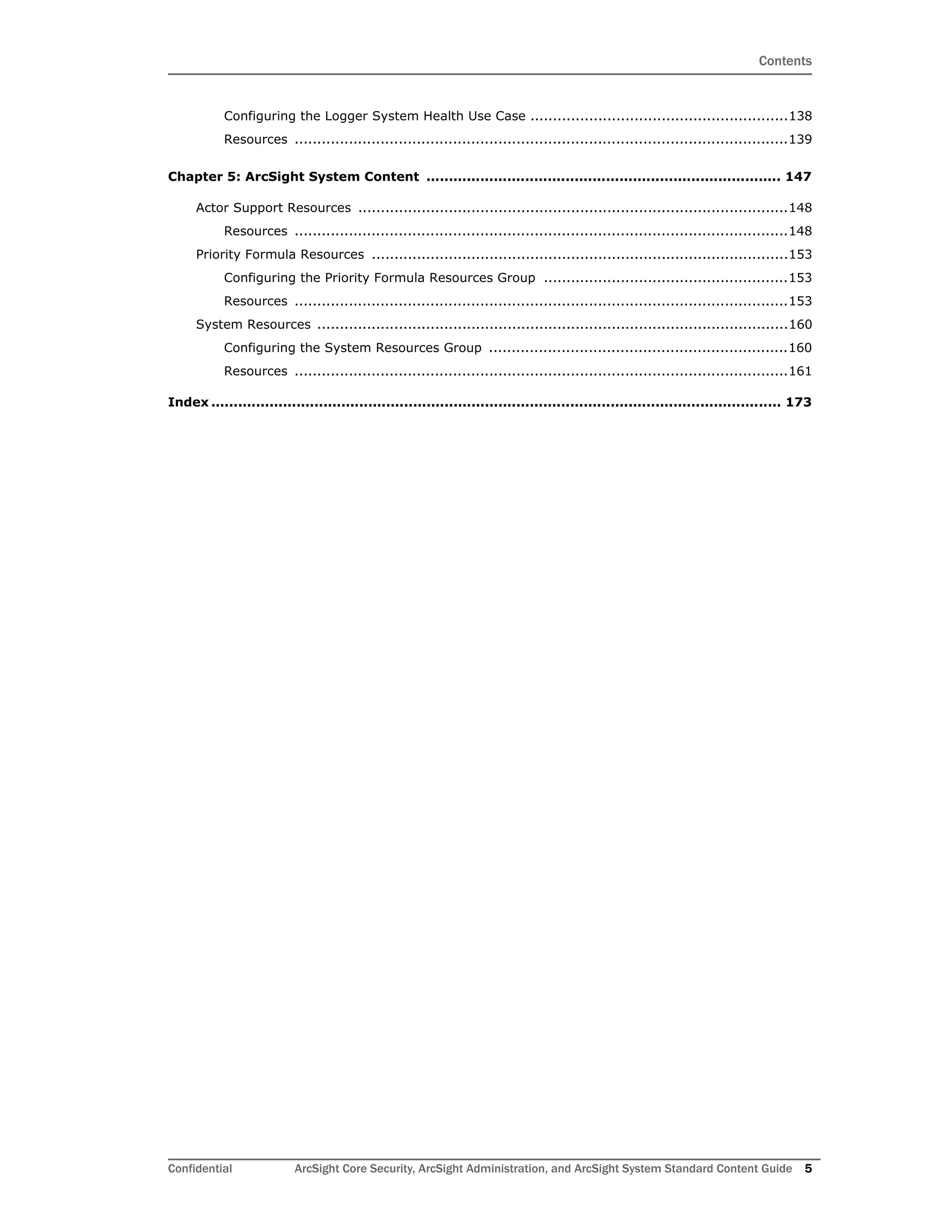 Contents
Confidential ArcSight Core Security, ArcSight Administration, and ArcSight System Standard Content Guide 5
Configuring the Logger System Health Use Case .........................................................138
Resources .............................................................................................................139
Chapter 5: ArcSight System Content ............................................................................... 147
Actor Support Resources ...............................................................................................148
Resources .............................................................................................................148
Priority Formula Resources ............................................................................................153
Configuring the Priority Formula Resources Group ......................................................153
Resources .............................................................................................................153
System Resources ........................................................................................................160
Configuring the System Resources Group ..................................................................160
Resources .............................................................................................................161
Index ............................................................................................................................... 173
 