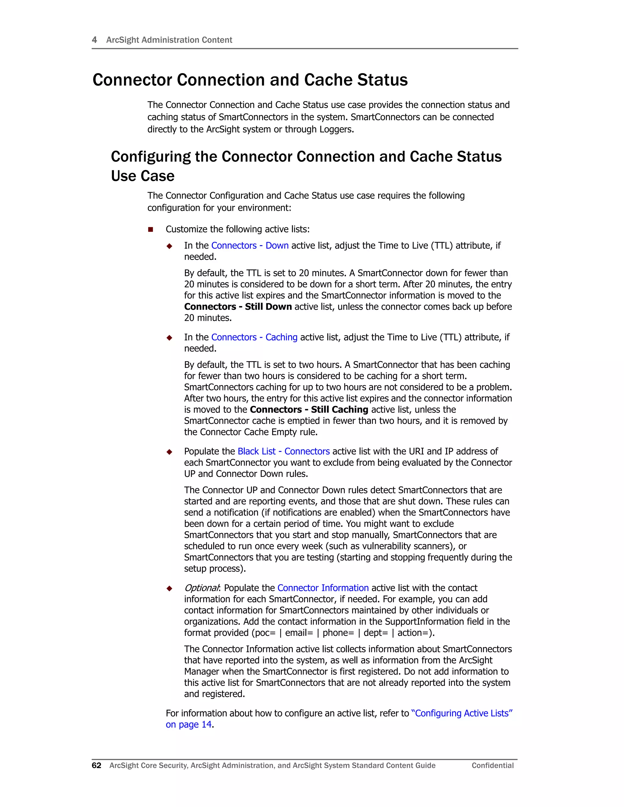 4 ArcSight Administration Content
62 ArcSight Core Security, ArcSight Administration, and ArcSight System Standard Content Guide Confidential
Connector Connection and Cache Status
The Connector Connection and Cache Status use case provides the connection status and
caching status of SmartConnectors in the system. SmartConnectors can be connected
directly to the ArcSight system or through Loggers.
Configuring the Connector Connection and Cache Status
Use Case
The Connector Configuration and Cache Status use case requires the following
configuration for your environment:
 Customize the following active lists:
 In the Connectors - Down active list, adjust the Time to Live (TTL) attribute, if
needed.
By default, the TTL is set to 20 minutes. A SmartConnector down for fewer than
20 minutes is considered to be down for a short term. After 20 minutes, the entry
for this active list expires and the SmartConnector information is moved to the
Connectors - Still Down active list, unless the connector comes back up before
20 minutes.
 In the Connectors - Caching active list, adjust the Time to Live (TTL) attribute, if
needed.
By default, the TTL is set to two hours. A SmartConnector that has been caching
for fewer than two hours is considered to be caching for a short term.
SmartConnectors caching for up to two hours are not considered to be a problem.
After two hours, the entry for this active list expires and the connector information
is moved to the Connectors - Still Caching active list, unless the
SmartConnector cache is emptied in fewer than two hours, and it is removed by
the Connector Cache Empty rule.
 Populate the Black List - Connectors active list with the URI and IP address of
each SmartConnector you want to exclude from being evaluated by the Connector
UP and Connector Down rules.
The Connector UP and Connector Down rules detect SmartConnectors that are
started and are reporting events, and those that are shut down. These rules can
send a notification (if notifications are enabled) when the SmartConnectors have
been down for a certain period of time. You might want to exclude
SmartConnectors that you start and stop manually, SmartConnectors that are
scheduled to run once every week (such as vulnerability scanners), or
SmartConnectors that you are testing (starting and stopping frequently during the
setup process).
 Optional: Populate the Connector Information active list with the contact
information for each SmartConnector, if needed. For example, you can add
contact information for SmartConnectors maintained by other individuals or
organizations. Add the contact information in the SupportInformation field in the
format provided (poc= | email= | phone= | dept= | action=).
The Connector Information active list collects information about SmartConnectors
that have reported into the system, as well as information from the ArcSight
Manager when the SmartConnector is first registered. Do not add information to
this active list for SmartConnectors that are not already reported into the system
and registered.
For information about how to configure an active list, refer to “Configuring Active Lists”
on page 14.
 