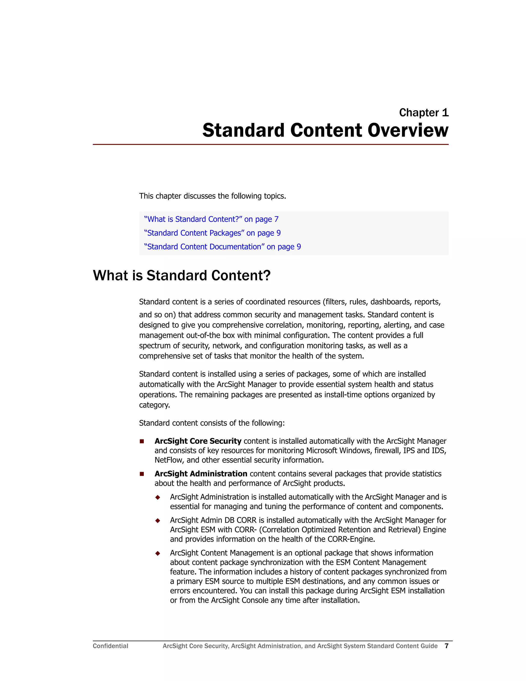 Confidential ArcSight Core Security, ArcSight Administration, and ArcSight System Standard Content Guide 7
Chapter 1
Standard Content Overview
This chapter discusses the following topics.
What is Standard Content?
Standard content is a series of coordinated resources (filters, rules, dashboards, reports,
and so on) that address common security and management tasks. Standard content is
designed to give you comprehensive correlation, monitoring, reporting, alerting, and case
management out-of-the box with minimal configuration. The content provides a full
spectrum of security, network, and configuration monitoring tasks, as well as a
comprehensive set of tasks that monitor the health of the system.
Standard content is installed using a series of packages, some of which are installed
automatically with the ArcSight Manager to provide essential system health and status
operations. The remaining packages are presented as install-time options organized by
category.
Standard content consists of the following:
 ArcSight Core Security content is installed automatically with the ArcSight Manager
and consists of key resources for monitoring Microsoft Windows, firewall, IPS and IDS,
NetFlow, and other essential security information.
 ArcSight Administration content contains several packages that provide statistics
about the health and performance of ArcSight products.
 ArcSight Administration is installed automatically with the ArcSight Manager and is
essential for managing and tuning the performance of content and components.
 ArcSight Admin DB CORR is installed automatically with the ArcSight Manager for
ArcSight ESM with CORR- (Correlation Optimized Retention and Retrieval) Engine
and provides information on the health of the CORR-Engine.
 ArcSight Content Management is an optional package that shows information
about content package synchronization with the ESM Content Management
feature. The information includes a history of content packages synchronized from
a primary ESM source to multiple ESM destinations, and any common issues or
errors encountered. You can install this package during ArcSight ESM installation
or from the ArcSight Console any time after installation.
“What is Standard Content?” on page 7
“Standard Content Packages” on page 9
“Standard Content Documentation” on page 9
 