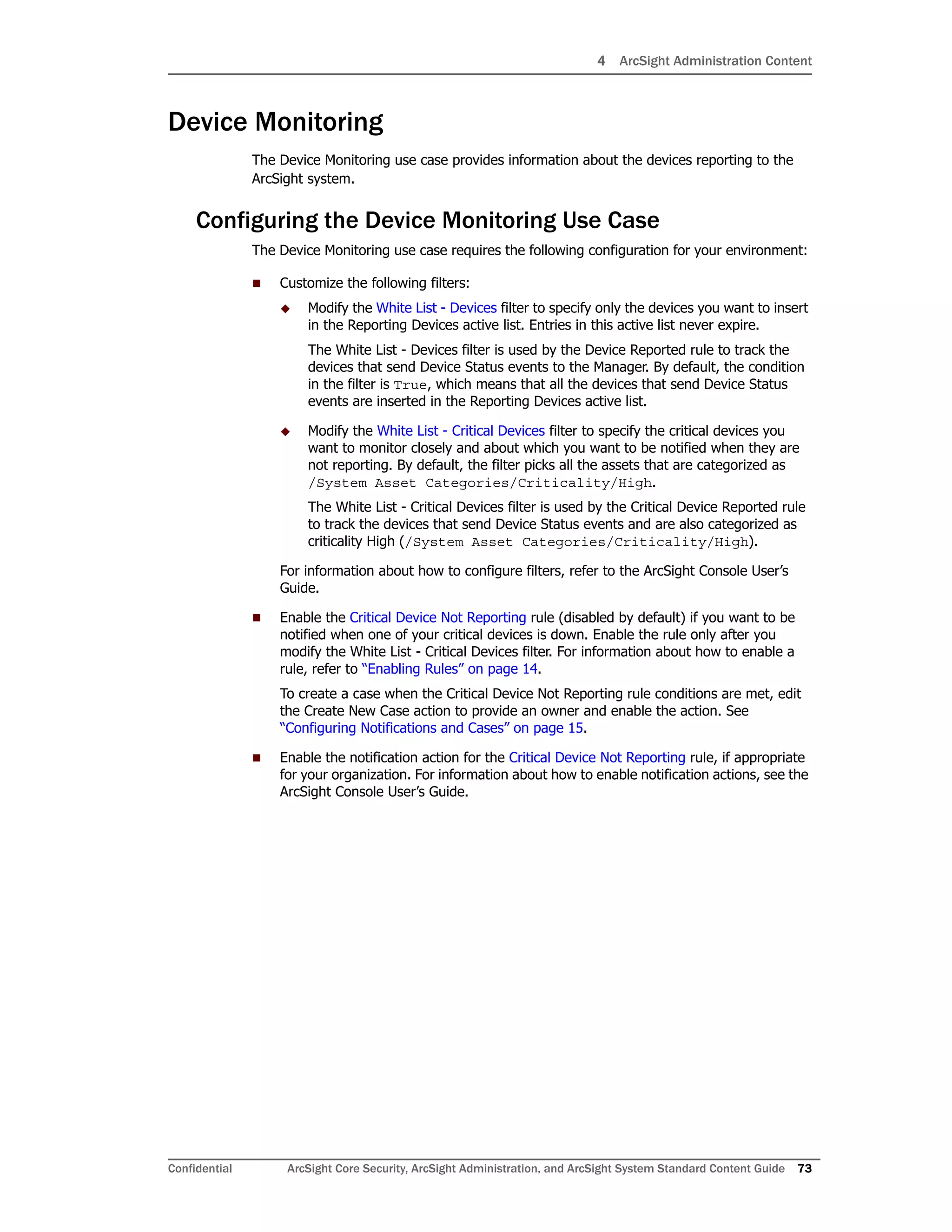 4 ArcSight Administration Content
Confidential ArcSight Core Security, ArcSight Administration, and ArcSight System Standard Content Guide 73
Device Monitoring
The Device Monitoring use case provides information about the devices reporting to the
ArcSight system.
Configuring the Device Monitoring Use Case
The Device Monitoring use case requires the following configuration for your environment:
 Customize the following filters:
 Modify the White List - Devices filter to specify only the devices you want to insert
in the Reporting Devices active list. Entries in this active list never expire.
The White List - Devices filter is used by the Device Reported rule to track the
devices that send Device Status events to the Manager. By default, the condition
in the filter is True, which means that all the devices that send Device Status
events are inserted in the Reporting Devices active list.
 Modify the White List - Critical Devices filter to specify the critical devices you
want to monitor closely and about which you want to be notified when they are
not reporting. By default, the filter picks all the assets that are categorized as
/System Asset Categories/Criticality/High.
The White List - Critical Devices filter is used by the Critical Device Reported rule
to track the devices that send Device Status events and are also categorized as
criticality High (/System Asset Categories/Criticality/High).
For information about how to configure filters, refer to the ArcSight Console User’s
Guide.
 Enable the Critical Device Not Reporting rule (disabled by default) if you want to be
notified when one of your critical devices is down. Enable the rule only after you
modify the White List - Critical Devices filter. For information about how to enable a
rule, refer to “Enabling Rules” on page 14.
To create a case when the Critical Device Not Reporting rule conditions are met, edit
the Create New Case action to provide an owner and enable the action. See
“Configuring Notifications and Cases” on page 15.
 Enable the notification action for the Critical Device Not Reporting rule, if appropriate
for your organization. For information about how to enable notification actions, see the
ArcSight Console User’s Guide.
 