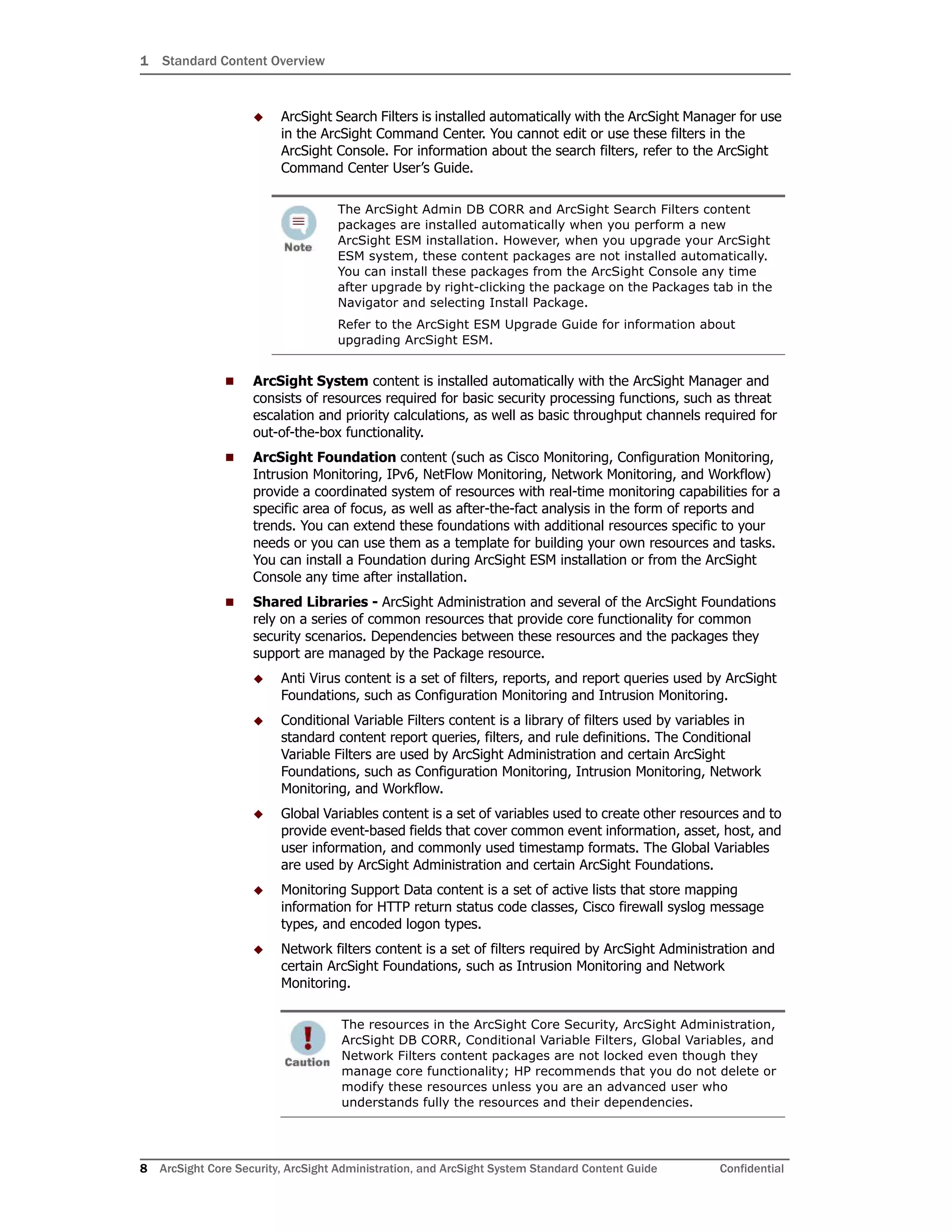 1 Standard Content Overview
8 ArcSight Core Security, ArcSight Administration, and ArcSight System Standard Content Guide Confidential
 ArcSight Search Filters is installed automatically with the ArcSight Manager for use
in the ArcSight Command Center. You cannot edit or use these filters in the
ArcSight Console. For information about the search filters, refer to the ArcSight
Command Center User’s Guide.
 ArcSight System content is installed automatically with the ArcSight Manager and
consists of resources required for basic security processing functions, such as threat
escalation and priority calculations, as well as basic throughput channels required for
out-of-the-box functionality.
 ArcSight Foundation content (such as Cisco Monitoring, Configuration Monitoring,
Intrusion Monitoring, IPv6, NetFlow Monitoring, Network Monitoring, and Workflow)
provide a coordinated system of resources with real-time monitoring capabilities for a
specific area of focus, as well as after-the-fact analysis in the form of reports and
trends. You can extend these foundations with additional resources specific to your
needs or you can use them as a template for building your own resources and tasks.
You can install a Foundation during ArcSight ESM installation or from the ArcSight
Console any time after installation.
 Shared Libraries - ArcSight Administration and several of the ArcSight Foundations
rely on a series of common resources that provide core functionality for common
security scenarios. Dependencies between these resources and the packages they
support are managed by the Package resource.
 Anti Virus content is a set of filters, reports, and report queries used by ArcSight
Foundations, such as Configuration Monitoring and Intrusion Monitoring.
 Conditional Variable Filters content is a library of filters used by variables in
standard content report queries, filters, and rule definitions. The Conditional
Variable Filters are used by ArcSight Administration and certain ArcSight
Foundations, such as Configuration Monitoring, Intrusion Monitoring, Network
Monitoring, and Workflow.
 Global Variables content is a set of variables used to create other resources and to
provide event-based fields that cover common event information, asset, host, and
user information, and commonly used timestamp formats. The Global Variables
are used by ArcSight Administration and certain ArcSight Foundations.
 Monitoring Support Data content is a set of active lists that store mapping
information for HTTP return status code classes, Cisco firewall syslog message
types, and encoded logon types.
 Network filters content is a set of filters required by ArcSight Administration and
certain ArcSight Foundations, such as Intrusion Monitoring and Network
Monitoring.
The ArcSight Admin DB CORR and ArcSight Search Filters content
packages are installed automatically when you perform a new
ArcSight ESM installation. However, when you upgrade your ArcSight
ESM system, these content packages are not installed automatically.
You can install these packages from the ArcSight Console any time
after upgrade by right-clicking the package on the Packages tab in the
Navigator and selecting Install Package.
Refer to the ArcSight ESM Upgrade Guide for information about
upgrading ArcSight ESM.
The resources in the ArcSight Core Security, ArcSight Administration,
ArcSight DB CORR, Conditional Variable Filters, Global Variables, and
Network Filters content packages are not locked even though they
manage core functionality; HP recommends that you do not delete or
modify these resources unless you are an advanced user who
understands fully the resources and their dependencies.
 