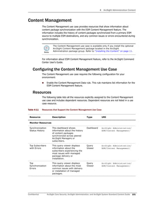 4 ArcSight Administration Content
Confidential ArcSight Core Security, ArcSight Administration, and ArcSight System Standard Content Guide 101
Content Management
The Content Management use case provides resources that show information about
content package synchronization with the ESM Content Management feature. The
information includes the history of content packages synchronized from a primary ESM
source to multiple ESM destinations, and any common issues or errors encountered during
synchronization.
For information about ESM Content Management feature, refer to the ArcSight Command
Center User’s Guide.
Configuring the Content Management Use Case
The Content Management use case requires the following configuration for your
environment:
 Enable the Content Management Data rule. This rule maintains list information for the
ESM Content Management feature.
Resources
The following table lists all the resources explicitly assigned to the Content Management
use case and includes dependent resources. Dependent resources are not listed in a use
case resource.
Table 4-11 Resources that Support the Content Management Use Case
The Content Management use case is available only if you install the optional
ArcSight Content Management package located in the ArcSight
Administration package group. Refer to “Installing the Content” on page 11.
Resource Description Type URI
Monitor Resources
Synchronization
Status History
This dashboard shows
information about the history
of content packages
synchronized across peered
ArcSight Managers or
subscribers.
Dashboard ArcSight Administration/
ESM/Content Management/
Top Subscribers
with Errors
This query viewer displays
information about the
subscribers experiencing the
most issues with managed
package delivery or
installation.
Query
Viewer
ArcSight Administration/
ESM/Content Management/
Top
Synchronization
Errors
This query viewer displays
information about the most
common issues with delivery
or installation of managed
packages.
Query
Viewer
ArcSight Administration/
ESM/Content Management/
 