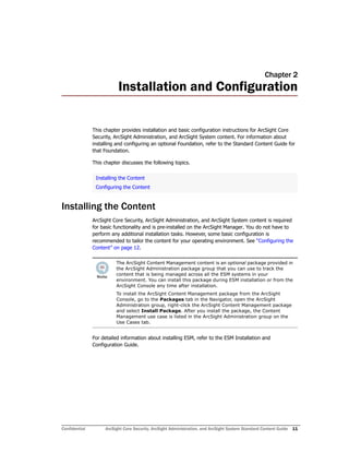 Confidential ArcSight Core Security, ArcSight Administration, and ArcSight System Standard Content Guide 11
Chapter 2
Installation and Configuration
This chapter provides installation and basic configuration instructions for ArcSight Core
Security, ArcSight Administration, and ArcSight System content. For information about
installing and configuring an optional Foundation, refer to the Standard Content Guide for
that Foundation.
This chapter discusses the following topics.
Installing the Content
ArcSight Core Security, ArcSight Administration, and ArcSight System content is required
for basic functionality and is pre-installed on the ArcSight Manager. You do not have to
perform any additional installation tasks. However, some basic configuration is
recommended to tailor the content for your operating environment. See “Configuring the
Content” on page 12.
For detailed information about installing ESM, refer to the ESM Installation and
Configuration Guide.
Installing the Content
Configuring the Content
The ArcSight Content Management content is an optional package provided in
the ArcSight Administration package group that you can use to track the
content that is being managed across all the ESM systems in your
environment. You can install this package during ESM installation or from the
ArcSight Console any time after installation.
To install the ArcSight Content Management package from the ArcSight
Console, go to the Packages tab in the Navigator, open the ArcSight
Administration group, right-click the ArcSight Content Management package
and select Install Package. After you install the package, the Content
Management use case is listed in the ArcSight Administration group on the
Use Cases tab.
 