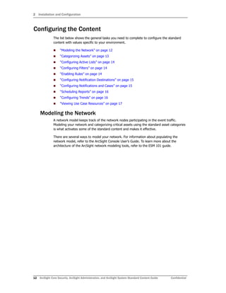 2 Installation and Configuration
12 ArcSight Core Security, ArcSight Administration, and ArcSight System Standard Content Guide Confidential
Configuring the Content
The list below shows the general tasks you need to complete to configure the standard
content with values specific to your environment.
 “Modeling the Network” on page 12
 “Categorizing Assets” on page 13
 “Configuring Active Lists” on page 14
 “Configuring Filters” on page 14
 “Enabling Rules” on page 14
 “Configuring Notification Destinations” on page 15
 “Configuring Notifications and Cases” on page 15
 “Scheduling Reports” on page 16
 “Configuring Trends” on page 16
 “Viewing Use Case Resources” on page 17
Modeling the Network
A network model keeps track of the network nodes participating in the event traffic.
Modeling your network and categorizing critical assets using the standard asset categories
is what activates some of the standard content and makes it effective.
There are several ways to model your network. For information about populating the
network model, refer to the ArcSight Console User’s Guide. To learn more about the
architecture of the ArcSight network modeling tools, refer to the ESM 101 guide.
 