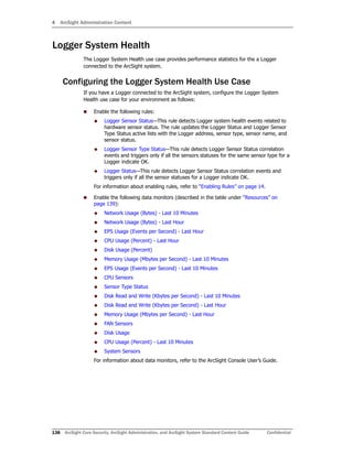 4 ArcSight Administration Content
138 ArcSight Core Security, ArcSight Administration, and ArcSight System Standard Content Guide Confidential
Logger System Health
The Logger System Health use case provides performance statistics for the a Logger
connected to the ArcSight system.
Configuring the Logger System Health Use Case
If you have a Logger connected to the ArcSight system, configure the Logger System
Health use case for your environment as follows:
 Enable the following rules:
 Logger Sensor Status—This rule detects Logger system health events related to
hardware sensor status. The rule updates the Logger Status and Logger Sensor
Type Status active lists with the Logger address, sensor type, sensor name, and
sensor status.
 Logger Sensor Type Status—This rule detects Logger Sensor Status correlation
events and triggers only if all the sensors statuses for the same sensor type for a
Logger indicate OK.
 Logger Status—This rule detects Logger Sensor Status correlation events and
triggers only if all the sensor statuses for a Logger indicate OK.
For information about enabling rules, refer to “Enabling Rules” on page 14.
 Enable the following data monitors (described in the table under “Resources” on
page 139):
 Network Usage (Bytes) - Last 10 Minutes
 Network Usage (Bytes) - Last Hour
 EPS Usage (Events per Second) - Last Hour
 CPU Usage (Percent) - Last Hour
 Disk Usage (Percent)
 Memory Usage (Mbytes per Second) - Last 10 Minutes
 EPS Usage (Events per Second) - Last 10 Minutes
 CPU Sensors
 Sensor Type Status
 Disk Read and Write (Kbytes per Second) - Last 10 Minutes
 Disk Read and Write (Kbytes per Second) - Last Hour
 Memory Usage (Mbytes per Second) - Last Hour
 FAN Sensors
 Disk Usage
 CPU Usage (Percent) - Last 10 Minutes
 System Sensors
For information about data monitors, refer to the ArcSight Console User’s Guide.
 
