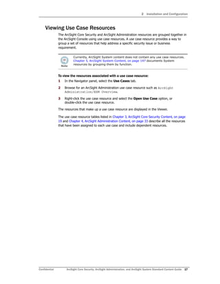 2 Installation and Configuration
Confidential ArcSight Core Security, ArcSight Administration, and ArcSight System Standard Content Guide 17
Viewing Use Case Resources
The ArcSight Core Security and ArcSight Administration resources are grouped together in
the ArcSight Console using use case resources. A use case resource provides a way to
group a set of resources that help address a specific security issue or business
requirement.
To view the resources associated with a use case resource:
1 In the Navigator panel, select the Use Cases tab.
2 Browse for an ArcSight Administration use case resource such as ArcSight
Administration/ESM Overview.
3 Right-click the use case resource and select the Open Use Case option, or
double-click the use case resource.
The resources that make up a use case resource are displayed in the Viewer.
The use case resource tables listed in Chapter 3‚ ArcSight Core Security Content‚ on page
19 and Chapter 4‚ ArcSight Administration Content‚ on page 33 describe all the resources
that have been assigned to each use case and include dependent resources.
Currently, ArcSight System content does not contain any use case resources.
Chapter 5‚ ArcSight System Content‚ on page 147 documents System
resources by grouping them by function.
 