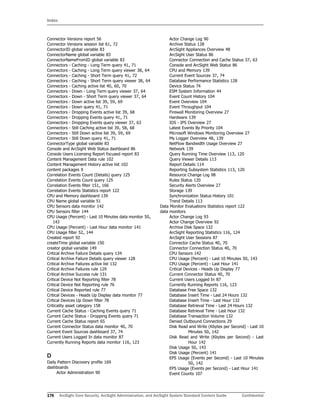 Index
176 ArcSight Core Security, ArcSight Administration, and ArcSight System Standard Content Guide Confidential
Connector Versions report 56
Connector Versions session list 61, 72
ConnectorID global variable 83
ConnectorName global variable 83
ConnectorNameFromID global variable 83
Connectors - Caching - Long Term query 41, 71
Connectors - Caching - Long Term query viewer 38, 64
Connectors - Caching - Short Term query 41, 72
Connectors - Caching - Short Term query viewer 38, 64
Connectors - Caching active list 40, 60, 70
Connectors - Down - Long Term query viewer 37, 64
Connectors - Down - Short Term query viewer 37, 64
Connectors - Down active list 39, 59, 69
Connectors - Down query 41, 71
Connectors - Dropping Events active list 39, 68
Connectors - Dropping Events query 41, 71
Connectors - Dropping Events query viewer 37, 63
Connectors - Still Caching active list 39, 58, 68
Connectors - Still Down active list 39, 59, 69
Connectors - Still Down query 41, 71
ConnectorType global variable 83
Console and ArcSight Web Status dashboard 86
Console Users Licensing Report focused report 83
Content Management Data rule 102
Content Management History active list 102
content packages 9
Correlation Events Count (Details) query 125
Correlation Events Count query 125
Correlation Events filter 151, 166
Correlation Events Statistics report 122
CPU and Memory dashboard 139
CPU Name global variable 51
CPU Sensors data monitor 142
CPU Sensors filter 144
CPU Usage (Percent) - Last 10 Minutes data monitor 50,
143
CPU Usage (Percent) - Last Hour data monitor 141
CPU Usage filter 52, 144
Created report 92
createTime global variable 150
creator global variable 149
Critical Archive Failure Details query 134
Critical Archive Failure Details query viewer 128
Critical Archive Failures active list 132
Critical Archive Failures rule 129
Critical Archive Success rule 131
Critical Device Not Reporting filter 78
Critical Device Not Reporting rule 76
Critical Device Reported rule 77
Critical Devices - Heads Up Display data monitor 77
Critical Devices Up Down filter 78
Criticality asset category 158
Current Cache Status - Caching Events query 71
Current Cache Status - Dropping Events query 71
Current Cache Status report 65
Current Connector Status data monitor 40, 70
Current Event Sources dashboard 37, 74
Current Users Logged In data monitor 87
Currently Running Reports data monitor 116, 123
D
Daily Pattern Discovery profile 169
dashboards
Actor Administration 90
Actor Change Log 90
Archive Status 128
ArcSight Appliances Overview 48
ArcSight User Status 86
Connector Connection and Cache Status 37, 63
Console and ArcSight Web Status 86
CPU and Memory 139
Current Event Sources 37, 74
Database Performance Statistics 128
Device Status 74
ESM System Information 44
Event Count History 104
Event Overview 104
Event Throughput 104
Firewall Monitoring Overview 27
Hardware 139
IDS - IPS Overview 27
Latest Events By Priority 104
Microsoft Windows Monitoring Overview 27
My Logger Overview 48, 139
NetFlow Bandwidth Usage Overview 27
Network 139
Query Running Time Overview 113, 120
Query Viewer Details 113
Report Details 114
Reporting Subsystem Statistics 113, 120
Resource Change Log 98
Rules Status 120
Security Alerts Overview 27
Storage 139
Synchronization Status History 101
Trend Details 113
Data Monitor Evaluations Statistics report 122
data monitors
Actor Change Log 93
Actor Change Overview 92
Archive Disk Space 132
ArcSight Reporting Statistics 116, 124
ArcSight User Sessions 87
Connector Cache Status 40, 70
Connector Connection Status 40, 70
CPU Sensors 142
CPU Usage (Percent) - Last 10 Minutes 50, 143
CPU Usage (Percent) - Last Hour 141
Critical Devices - Heads Up Display 77
Current Connector Status 40, 70
Current Users Logged In 87
Currently Running Reports 116, 123
Database Free Space 132
Database Insert Time - Last 24 Hours 132
Database Insert Time - Last Hour 132
Database Retrieval Time - Last 24 Hours 132
Database Retrieval Time - Last Hour 132
Database Transaction Volume 132
Denied Outbound Connections 29
Disk Read and Write (Kbytes per Second) - Last 10
Minutes 50, 142
Disk Read and Write (Kbytes per Second) - Last
Hour 142
Disk Usage 50, 143
Disk Usage (Percent) 141
EPS Usage (Events per Second) - Last 10 Minutes
50, 142
EPS Usage (Events per Second) - Last Hour 141
Event Counts 107
 