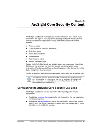Confidential ArcSight Core Security, ArcSight Administration, and ArcSight System Standard Content Guide 19
Chapter 3
ArcSight Core Security Content
The ArcSight Core Security content provides essential information about activity in your
environment that might be a security concern. Focusing on Microsoft Windows, firewall,
and intrusion detection and prevention activity, the ArcSight Core Security content
monitors:
 Anti-virus activity
 Outbound traffic to suspicious destinations
 Brute force attacks
 Denial of service attacks
 Suspicious mail
 Reconnaissance activity
 Network bandwidth usage
Rules in the ArcSight Core Security and ArcSight System rule groups detect the activities
listed above. You can create your own rules to detect any activity specific to your
organization. When the rules are triggered, the activity appears in the dashboards provided
by the ArcSight Core Security use case.
The key ArcSight Core Security resources are listed in the ArcSight Core Security use case.
Configuring the ArcSight Core Security Use Case
The ArcSight Core Security use case requires the following configuration for your
environment:
 Populate the Suspicious Countries active list with the countries that your organization
identifies as suspicious.
 Populate the Non-Security Alerts active list with the names of the rules you consider
insignificant or that do not trigger security-related alerts; the rules you specify in this
active list are not used by this use case.
ArcSight Core Security resources are not locked even though they manage
core functionality; HP recommends that you do not delete or modify these
resources unless you are an advanced user who understands fully the
resources and their dependencies.
 