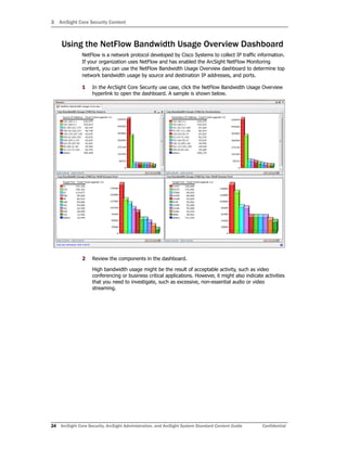 3 ArcSight Core Security Content
24 ArcSight Core Security, ArcSight Administration, and ArcSight System Standard Content Guide Confidential
Using the NetFlow Bandwidth Usage Overview Dashboard
NetFlow is a network protocol developed by Cisco Systems to collect IP traffic information.
If your organization uses NetFlow and has enabled the ArcSight NetFlow Monitoring
content, you can use the NetFlow Bandwidth Usage Overview dashboard to determine top
network bandwidth usage by source and destination IP addresses, and ports.
1 In the ArcSight Core Security use case, click the NetFlow Bandwidth Usage Overview
hyperlink to open the dashboard. A sample is shown below.
2 Review the components in the dashboard.
High bandwidth usage might be the result of acceptable activity, such as video
conferencing or business critical applications. However, it might also indicate activities
that you need to investigate, such as excessive, non-essential audio or video
streaming.
 