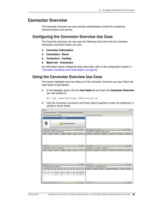 4 ArcSight Administration Content
Confidential ArcSight Core Security, ArcSight Administration, and ArcSight System Standard Content Guide 35
Connector Overview
The Connector Overview use case provides administration content for monitoring
SmartConnectors and devices.
Configuring the Connector Overview Use Case
The Connector Overview use case uses the following active lists from the Connector
Connection and Cache Status use case:
 Connector Information
 Connectors - Down
 Connectors - Caching
 Black List - Connectors
For information about configuring these active lists, refer to the configuration section in
“Connector Connection and Cache Status” on page 62.
Using the Connector Overview Use Case
This section highlights some key features of the Connector Overview use case. Follow the
steps below to get started.
1 In the Navigator panel, click the Use Cases tab and open the Connector Overview
use case located in:
All Use Cases/ArcSight Administration
2 Click the Connector Connection and Cache Status hyperlink to open the dashboard. A
sample is shown below.
 