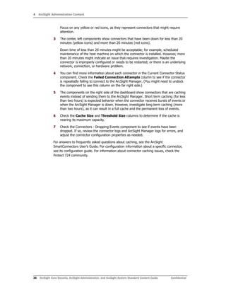 4 ArcSight Administration Content
36 ArcSight Core Security, ArcSight Administration, and ArcSight System Standard Content Guide Confidential
Focus on any yellow or red icons, as they represent connectors that might require
attention.
3 The center, left components show connectors that have been down for less than 20
minutes (yellow icons) and more than 20 minutes (red icons).
Down time of less than 20 minutes might be acceptable; for example, scheduled
maintenance of the host machine on which the connector is installed. However, more
than 20 minutes might indicate an issue that requires investigation. Maybe the
connector is improperly configured or needs to be restarted; or there is an underlying
network, connection, or hardware problem.
4 You can find more information about each connector in the Current Connector Status
component. Check the Failed Connection Attempts column to see if the connector
is repeatedly failing to connect to the ArcSight Manager. (You might need to undock
the component to see this column on the far right side.)
5 The components on the right side of the dashboard show connectors that are caching
events instead of sending them to the ArcSight Manager. Short term caching (for less
than two hours) is expected behavior when the connector receives bursts of events or
when the ArcSight Manager is down. However, investigate long term caching (more
than two hours), as it can result in a full cache and the permanent loss of events.
6 Check the Cache Size and Threshold Size columns to determine if the cache is
nearing its maximum capacity.
7 Check the Connectors - Dropping Events component to see if events have been
dropped. If so, review the connector logs and ArcSight Manager logs for errors, and
adjust the connector configuration properties as needed.
For answers to frequently asked questions about caching, see the ArcSight
SmartConnectors User’s Guide. For configuration information about a specific connector,
see its configuration guide. For information about connector caching issues, check the
Protect 724 community.
 