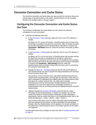 4 ArcSight Administration Content
62 ArcSight Core Security, ArcSight Administration, and ArcSight System Standard Content Guide Confidential
Connector Connection and Cache Status
The Connector Connection and Cache Status use case provides the connection status and
caching status of SmartConnectors in the system. SmartConnectors can be connected
directly to the ArcSight system or through Loggers.
Configuring the Connector Connection and Cache Status
Use Case
The Connector Configuration and Cache Status use case requires the following
configuration for your environment:
 Customize the following active lists:
 In the Connectors - Down active list, adjust the Time to Live (TTL) attribute, if
needed.
By default, the TTL is set to 20 minutes. A SmartConnector down for fewer than
20 minutes is considered to be down for a short term. After 20 minutes, the entry
for this active list expires and the SmartConnector information is moved to the
Connectors - Still Down active list, unless the connector comes back up before
20 minutes.
 In the Connectors - Caching active list, adjust the Time to Live (TTL) attribute, if
needed.
By default, the TTL is set to two hours. A SmartConnector that has been caching
for fewer than two hours is considered to be caching for a short term.
SmartConnectors caching for up to two hours are not considered to be a problem.
After two hours, the entry for this active list expires and the connector information
is moved to the Connectors - Still Caching active list, unless the
SmartConnector cache is emptied in fewer than two hours, and it is removed by
the Connector Cache Empty rule.
 Populate the Black List - Connectors active list with the URI and IP address of
each SmartConnector you want to exclude from being evaluated by the Connector
UP and Connector Down rules.
The Connector UP and Connector Down rules detect SmartConnectors that are
started and are reporting events, and those that are shut down. These rules can
send a notification (if notifications are enabled) when the SmartConnectors have
been down for a certain period of time. You might want to exclude
SmartConnectors that you start and stop manually, SmartConnectors that are
scheduled to run once every week (such as vulnerability scanners), or
SmartConnectors that you are testing (starting and stopping frequently during the
setup process).
 Optional: Populate the Connector Information active list with the contact
information for each SmartConnector, if needed. For example, you can add
contact information for SmartConnectors maintained by other individuals or
organizations. Add the contact information in the SupportInformation field in the
format provided (poc= | email= | phone= | dept= | action=).
The Connector Information active list collects information about SmartConnectors
that have reported into the system, as well as information from the ArcSight
Manager when the SmartConnector is first registered. Do not add information to
this active list for SmartConnectors that are not already reported into the system
and registered.
For information about how to configure an active list, refer to “Configuring Active Lists”
on page 14.
 