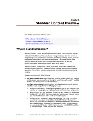 Confidential ArcSight Core Security, ArcSight Administration, and ArcSight System Standard Content Guide 7
Chapter 1
Standard Content Overview
This chapter discusses the following topics.
What is Standard Content?
Standard content is a series of coordinated resources (filters, rules, dashboards, reports,
and so on) that address common security and management tasks. Standard content is
designed to give you comprehensive correlation, monitoring, reporting, alerting, and case
management out-of-the box with minimal configuration. The content provides a full
spectrum of security, network, and configuration monitoring tasks, as well as a
comprehensive set of tasks that monitor the health of the system.
Standard content is installed using a series of packages, some of which are installed
automatically with the ArcSight Manager to provide essential system health and status
operations. The remaining packages are presented as install-time options organized by
category.
Standard content consists of the following:
 ArcSight Core Security content is installed automatically with the ArcSight Manager
and consists of key resources for monitoring Microsoft Windows, firewall, IPS and IDS,
NetFlow, and other essential security information.
 ArcSight Administration content contains several packages that provide statistics
about the health and performance of ArcSight products.
 ArcSight Administration is installed automatically with the ArcSight Manager and is
essential for managing and tuning the performance of content and components.
 ArcSight Admin DB CORR is installed automatically with the ArcSight Manager for
ArcSight ESM with CORR- (Correlation Optimized Retention and Retrieval) Engine
and provides information on the health of the CORR-Engine.
 ArcSight Content Management is an optional package that shows information
about content package synchronization with the ESM Content Management
feature. The information includes a history of content packages synchronized from
a primary ESM source to multiple ESM destinations, and any common issues or
errors encountered. You can install this package during ArcSight ESM installation
or from the ArcSight Console any time after installation.
“What is Standard Content?” on page 7
“Standard Content Packages” on page 9
“Standard Content Documentation” on page 9
 