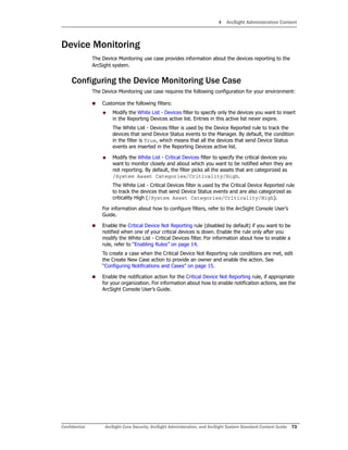 4 ArcSight Administration Content
Confidential ArcSight Core Security, ArcSight Administration, and ArcSight System Standard Content Guide 73
Device Monitoring
The Device Monitoring use case provides information about the devices reporting to the
ArcSight system.
Configuring the Device Monitoring Use Case
The Device Monitoring use case requires the following configuration for your environment:
 Customize the following filters:
 Modify the White List - Devices filter to specify only the devices you want to insert
in the Reporting Devices active list. Entries in this active list never expire.
The White List - Devices filter is used by the Device Reported rule to track the
devices that send Device Status events to the Manager. By default, the condition
in the filter is True, which means that all the devices that send Device Status
events are inserted in the Reporting Devices active list.
 Modify the White List - Critical Devices filter to specify the critical devices you
want to monitor closely and about which you want to be notified when they are
not reporting. By default, the filter picks all the assets that are categorized as
/System Asset Categories/Criticality/High.
The White List - Critical Devices filter is used by the Critical Device Reported rule
to track the devices that send Device Status events and are also categorized as
criticality High (/System Asset Categories/Criticality/High).
For information about how to configure filters, refer to the ArcSight Console User’s
Guide.
 Enable the Critical Device Not Reporting rule (disabled by default) if you want to be
notified when one of your critical devices is down. Enable the rule only after you
modify the White List - Critical Devices filter. For information about how to enable a
rule, refer to “Enabling Rules” on page 14.
To create a case when the Critical Device Not Reporting rule conditions are met, edit
the Create New Case action to provide an owner and enable the action. See
“Configuring Notifications and Cases” on page 15.
 Enable the notification action for the Critical Device Not Reporting rule, if appropriate
for your organization. For information about how to enable notification actions, see the
ArcSight Console User’s Guide.
 