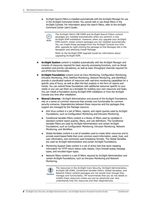 1 Standard Content Overview
8 ArcSight Core Security, ArcSight Administration, and ArcSight System Standard Content Guide Confidential
 ArcSight Search Filters is installed automatically with the ArcSight Manager for use
in the ArcSight Command Center. You cannot edit or use these filters in the
ArcSight Console. For information about the search filters, refer to the ArcSight
Command Center User’s Guide.
 ArcSight System content is installed automatically with the ArcSight Manager and
consists of resources required for basic security processing functions, such as threat
escalation and priority calculations, as well as basic throughput channels required for
out-of-the-box functionality.
 ArcSight Foundation content (such as Cisco Monitoring, Configuration Monitoring,
Intrusion Monitoring, IPv6, NetFlow Monitoring, Network Monitoring, and Workflow)
provide a coordinated system of resources with real-time monitoring capabilities for a
specific area of focus, as well as after-the-fact analysis in the form of reports and
trends. You can extend these foundations with additional resources specific to your
needs or you can use them as a template for building your own resources and tasks.
You can install a Foundation during ArcSight ESM installation or from the ArcSight
Console any time after installation.
 Shared Libraries - ArcSight Administration and several of the ArcSight Foundations
rely on a series of common resources that provide core functionality for common
security scenarios. Dependencies between these resources and the packages they
support are managed by the Package resource.
 Anti Virus content is a set of filters, reports, and report queries used by ArcSight
Foundations, such as Configuration Monitoring and Intrusion Monitoring.
 Conditional Variable Filters content is a library of filters used by variables in
standard content report queries, filters, and rule definitions. The Conditional
Variable Filters are used by ArcSight Administration and certain ArcSight
Foundations, such as Configuration Monitoring, Intrusion Monitoring, Network
Monitoring, and Workflow.
 Global Variables content is a set of variables used to create other resources and to
provide event-based fields that cover common event information, asset, host, and
user information, and commonly used timestamp formats. The Global Variables
are used by ArcSight Administration and certain ArcSight Foundations.
 Monitoring Support Data content is a set of active lists that store mapping
information for HTTP return status code classes, Cisco firewall syslog message
types, and encoded logon types.
 Network filters content is a set of filters required by ArcSight Administration and
certain ArcSight Foundations, such as Intrusion Monitoring and Network
Monitoring.
The ArcSight Admin DB CORR and ArcSight Search Filters content
packages are installed automatically when you perform a new
ArcSight ESM installation. However, when you upgrade your ArcSight
ESM system, these content packages are not installed automatically.
You can install these packages from the ArcSight Console any time
after upgrade by right-clicking the package on the Packages tab in the
Navigator and selecting Install Package.
Refer to the ArcSight ESM Upgrade Guide for information about
upgrading ArcSight ESM.
The resources in the ArcSight Core Security, ArcSight Administration,
ArcSight DB CORR, Conditional Variable Filters, Global Variables, and
Network Filters content packages are not locked even though they
manage core functionality; HP recommends that you do not delete or
modify these resources unless you are an advanced user who
understands fully the resources and their dependencies.
 