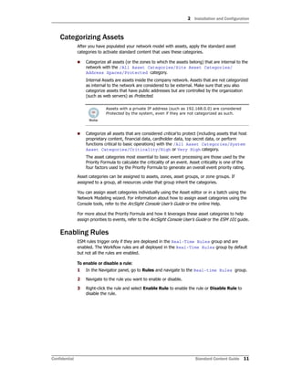 2 Installation and Configuration
Confidential Standard Content Guide 11
Categorizing Assets
After you have populated your network model with assets, apply the standard asset
categories to activate standard content that uses these categories.
 Categorize all assets (or the zones to which the assets belong) that are internal to the
network with the /All Asset Categories/Site Asset Categories/
Address Spaces/Protected category.
Internal Assets are assets inside the company network. Assets that are not categorized
as internal to the network are considered to be external. Make sure that you also
categorize assets that have public addresses but are controlled by the organization
(such as web servers) as Protected.
 Categorize all assets that are considered critical to protect (including assets that host
proprietary content, financial data, cardholder data, top secret data, or perform
functions critical to basic operations) with the /All Asset Categories/System
Asset Categories/Criticality/High or Very High category.
The asset categories most essential to basic event processing are those used by the
Priority Formula to calculate the criticality of an event. Asset criticality is one of the
four factors used by the Priority Formula to generate an overall event priority rating.
Asset categories can be assigned to assets, zones, asset groups, or zone groups. If
assigned to a group, all resources under that group inherit the categories.
You can assign asset categories individually using the Asset editor or in a batch using the
Network Modeling wizard. For information about how to assign asset categories using the
Console tools, refer to the ArcSight Console User’s Guide or the online Help.
For more about the Priority Formula and how it leverages these asset categories to help
assign priorities to events, refer to the ArcSight Console User’s Guide or the ESM 101 guide.
Enabling Rules
ESM rules trigger only if they are deployed in the Real-Time Rules group and are
enabled. The Workflow rules are all deployed in the Real-Time Rules group by default
but not all the rules are enabled.
To enable or disable a rule:
1 In the Navigator panel, go to Rules and navigate to the Real-time Rules group.
2 Navigate to the rule you want to enable or disable.
3 Right-click the rule and select Enable Rule to enable the rule or Disable Rule to
disable the rule.
Assets with a private IP address (such as 192.168.0.0) are considered
Protected by the system, even if they are not categorized as such.
 