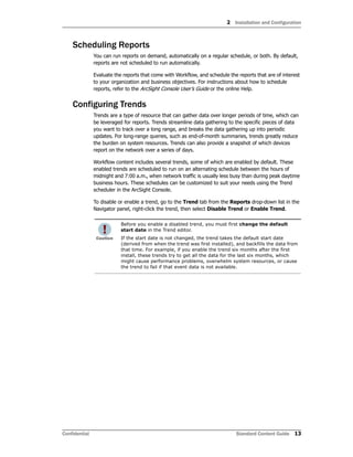 2 Installation and Configuration
Confidential Standard Content Guide 13
Scheduling Reports
You can run reports on demand, automatically on a regular schedule, or both. By default,
reports are not scheduled to run automatically.
Evaluate the reports that come with Workflow, and schedule the reports that are of interest
to your organization and business objectives. For instructions about how to schedule
reports, refer to the ArcSight Console User’s Guide or the online Help.
Configuring Trends
Trends are a type of resource that can gather data over longer periods of time, which can
be leveraged for reports. Trends streamline data gathering to the specific pieces of data
you want to track over a long range, and breaks the data gathering up into periodic
updates. For long-range queries, such as end-of-month summaries, trends greatly reduce
the burden on system resources. Trends can also provide a snapshot of which devices
report on the network over a series of days.
Workflow content includes several trends, some of which are enabled by default. These
enabled trends are scheduled to run on an alternating schedule between the hours of
midnight and 7:00 a.m., when network traffic is usually less busy than during peak daytime
business hours. These schedules can be customized to suit your needs using the Trend
scheduler in the ArcSight Console.
To disable or enable a trend, go to the Trend tab from the Reports drop-down list in the
Navigator panel, right-click the trend, then select Disable Trend or Enable Trend.
Before you enable a disabled trend, you must first change the default
start date in the Trend editor.
If the start date is not changed, the trend takes the default start date
(derived from when the trend was first installed), and backfills the data from
that time. For example, if you enable the trend six months after the first
install, these trends try to get all the data for the last six months, which
might cause performance problems, overwhelm system resources, or cause
the trend to fail if that event data is not available.
 