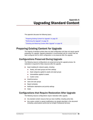 Confidential Standard Content Guide 39
Appendix A
Upgrading Standard Content
This appendix discusses the following topics.
Preparing Existing Content for Upgrade
The majority of standard content does not need configuration and does not require special
preparation for upgrade. Upgrade preparation is recommended only for content that has
been configured and for which configuration is not preserved after the upgrade.
Configurations Preserved During Upgrade
The following resource configurations are preserved during the upgrade process. No
restoration is required for these resources after the upgrade.
 Asset modeling for network assets, including:
 Assets, and asset groups and their settings
 Asset categories applied to assets and asset groups
 Vulnerabilities applied to assets
 Custom zones
 SmartConnectors
 Users and user groups
 Report schedules
 Notification destinations and priority settings
 Cases
Configurations that Require Restoration After Upgrade
The following resource configurations require restoration after upgrade.
 Any standard content resource that you have modified, including active lists
 Any custom content or special modifications not already described in this document
(including customizations performed by ArcSight Professional Services)
“Preparing Existing Content for Upgrade” on page 39
“Performing the Upgrade” on page 40
“Checking and Restoring Content After Upgrade” on page 40
 