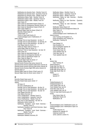 Index
46 Standard Content Guide Confidential
Notifications by Severity Chart - Monthly Trend 32
Notifications by Severity Chart - Quarterly Trend 33
Notifications by Severity Chart - Weekly Trend 34
Notifications Status Table - Monthly Trend 34
Notifications Status Table - Quarterly Trend 34
Notifications Status Table - Weekly Trend 36
Open Cases 24
Open Cases by Associated Impact (Chart) 23
Open Cases by Consequence Severity (Chart) 23
Open Cases by Operational Impact (Chart) 24
Open Cases Details 23
Queued Stage Cases by Owner (Chart) 23
Recently Closed Cases 22
Today'sCases' 23
Trend on Case Audit Events 24
Unacknowledged Level 3 Notifications 37
query viewers
Average Time to Case Resolution - by Day 17
Average Time to Case Resolution - by Severity 18
Average Time to Case Resolution - by User 17
Final Stage Cases by Owner 17
Follow-Up Stage Cases by Owner 17
Initial Stage Cases by Owner 17
Maximum Time to Case Resolution - by User 18
Open Cases 18
Open Cases by Associated Impact 18
Open Cases by Consequence Severity 17
Open Cases by Operational Impact 18
Open Cases by Stage 16
Queued Stage Cases by Owner 17
Recently Closed Cases 17
Queued Events Previous Day active channel 26
Queued Events Previous Daytime Shift active channel 26
Queued Events Previous Morning Shift active channel 26
Queued Events Previous Night Shift active channel 26
Queued stage 27
Queued Stage Cases by Owner (Chart) query 23
Queued Stage Cases by Owner query viewer 17
R
Recently Closed Cases query 22
Recently Closed Cases query viewer 17
reports
All Cases 19
All Level 3 Notifications 29
Average Time to Case Resolution - By Day 19
Average Time to Case Resolution - By Severity 18
Average Time to Case Resolution - By User 18
Case Stages Overview 18
Case Status Overview 19
Level 3 Notifications - Monthly Trend 31
Level 3 Notifications - Quarterly Trend 28
Level 3 Notifications - Weekly Trend 28
Max Time to Case Resolution - By User 19
Notification Action Events 29
Notification Escalation Level Event Overview -
Monthly Trend 31
Notification Escalation Level Event Overview - Quar-
terly Trend 30
Notification Escalation Level Event Overview -
Weekly Trend 30
Notification Overview 30
Notification Statistics Summary 28
Notification Status - Monthly Trend 31
Notification Status - Quarterly Trend 30
Notification Status - Weekly Trend 30
Notification Status by User Overview - Monthly
Trend 29
Notification Status by User Overview - Quarterly
Trend 29
Notification Status by User Overview - Weekly
Trend 31
Notification Status Report 29
Notifications By Acknowledgement Status 28
Open Cases 19
Today'sCases' 19
Unacknowledged Level 3 Notifications 30
resource group
Case Tracking and Escalation 16
Event Annotations and Tracking 25
Notification Tracking 28
rules
Case Deleted 19
Case Escalation 20
Case Investigation Started 20
Monitor New Case 20
Track Closed Case 20
Track Deleted Case 20
Track New Case 20
Track Updated Case 20
S
session lists
Case Tracking 24
shared libraries 5
Single-digit Day filter 22
Single-digit Hour filter 22
Single-digit Minute filter 22
Single-digit Month filter 22
stages
Closed 27
Queued 27
T
TodaysCasesquery 23
TodaysCasesreport 19
Track Closed Case rule 20
Track Deleted Case rule 20
Track New Case rule 20
Track Updated Case rule 20
Trend on Case Audit Events query 24
trends
Case History Data 24
Notification Events 38
Notifications 38
U
Unacknowledged Level 3 Notifications query 37
Unacknowledged Level 3 Notifications report 30
upgrade
invalid resources 41
preparing for upgrade 39
restoring content 40
verify customer content 41
 