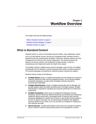 Confidential Standard Content Guide 5
Chapter 1
Workflow Overview
This chapter discusses the following topics.
What is Standard Content
Standard content is a series of coordinated resources (filters, rules, dashboards, reports,
and so on) that address common security and management tasks. Standard content is
designed to give you comprehensive correlation, monitoring, reporting, alerting, and case
management out of the box with minimal configuration. The content provides a full
spectrum of security, network, and configuration monitoring tasks, as well as a
comprehensive set of tasks that monitor the health of the system.
The standard content is installed using a series of packages, some of which are installed
automatically with the Manager to provide essential system health and status operations.
The remaining packages are presented as install-time options organized by category.
Standard content consists of the following:
 ArcSight System content is installed automatically with the Manager and consists of
resources required for basic security processing functions, such as threat escalation
and priority calculations, as well as basic throughput channels required for
out-of-the-box functionality.
 ArcSight Administration content is installed automatically with the Manager, and
provides statistics about the health and performance of ArcSight products. ArcSight
Administration is essential for managing and tuning the performance of content and
components.
 ArcSight Foundations content (such as Configuration Monitoring, Intrusion
Monitoring, Network Monitoring, NetFlow Monitoring, and Workflow) are presented as
install-time options and provide a coordinated system of resources with real-time
monitoring capabilities for a specific area of focus, as well as after-the-fact analysis in
the form of reports and trends. You can extend these foundations with additional
resources specific to your needs or you can use them as a template for building your
own resources and tasks.
 Shared Libraries - ArcSight Administration and several of the ArcSight Foundations
rely on a series of common resources that provide core functionality for common
“What is Standard Content” on page 5
“Standard Content Packages” on page 6
“Workflow Content” on page 7
 