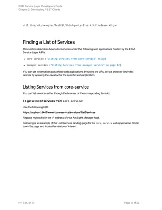 utilities/sdk/examples/TestKit/third-party-libs-X.X.X.release.XX.jar
Finding a List of Services
This section describes how to list services under the following web applications hosted by the ESM
Service Layer APIs:
l core-service ("Listing Services from core-service" below)
l manager-service ("Listing Services from manager-service" on page 12)
You can get information about these web applications by typing the URL in your browser (provided
later) or by opening the Javadoc for the specific web application.
Listing Services from core-service
You can list services either through the browser or the corresponding Javadoc.
To get a list of services from core-service:
Use the following URL:
https://myhost:8443/www/core-service/services/listServices
Replace myhost with the IP address of your ArcSight Manager host.
Following is an example of the List Services landing page for the core-service web application. Scroll
down the page and locate the service of interest.
ESM Service Layer Developer's Guide
Chapter 2: Developing REST Clients
HP ESM (1.0) Page 10 of 52
 