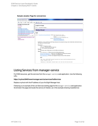 Sample Javadoc Page for core-service:
Listing Services from manager-service
For ESM resources, get the services from the manager-service web application. Use the following
URL:
https://myhost:8443/www/manager-service/services/listServices
Replace myhost with the IP address of your ArcSight Manager host.
Following is an example of the List Services landing page for the manager-service web application.
Scroll down the page and locate the service of interest, as in the example showing CaseService:
ESM Service Layer Developer's Guide
Chapter 2: Developing REST Clients
HP ESM (1.0) Page 12 of 52
 