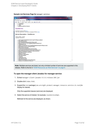 Sample List Services Page for manager-service:
Note: Multiple services are listed, but only a limited number of services are supported in this
release. Refer to the list in "ESM Resources as Web Services" on page 6.
To open the manager-client Javadoc for manager-service:
1. Extract manager-client-javadoc-X.X.X.release.XXX.jar.
2. Double-click index.html.
3. Expand the rest package (com.arcsight.product.manager.resource.service.v1.rest) to
display its classes.
Only the supported classes (services) are displayed.
4. Select the service of interest, for example, CaseServiceImpl.
Methods for the service are displayed, as shown.
ESM Service Layer Developer's Guide
Chapter 2: Developing REST Clients
HP ESM (1.0) Page 13 of 52
 