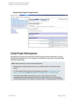 Sample Javadoc Page for manager-service:
Using Proper Namespaces
Namespaces are used by server-side code to identify the proper services and attributes. This topic
provides the namespaces to use in POST requests. The information in this section is provided for XML
and JSON request bodies.
Note: Keep the following in mind concerning namespaces:
l Namespaces are unique for each service even if multiple services use the same method
names.
l The XML request body requires the full namespace as provided in "Namespaces for core-
service " on the next page and "Namespaces for manager-service " on the next page.
l If the body contains different resources (case, user, report), make sure to use the
corresponding namespace prefixes for the resources. Not all resources have namespaces.
Consult the descriptions in the Javadoc for resource details, including namespace information.
ESM Service Layer Developer's Guide
Chapter 2: Developing REST Clients
HP ESM (1.0) Page 14 of 52
 
