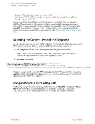   Consumes({"application/x-www-form-urlencoded"})
  URL: https://HOST:PORT/www/manager-service/rest/CaseService/getPersonalGroup
  Normal response code: 200
After you specify the Content-Type, you will then prepare the request body. One way to prepare a
JSON or XML presentation for the resource is to start by requesting that resource using some get
method. This way, you receive correct representation of the resource from ESM. Another option is to
use JSON prototypes from the manager-client Javadoc, which contains prototypes for all model
classes describing resources of different types, as presented in "Preparing the Request Body" on page
19.
Selecting the Content-Type of the Response
As with requests, responses can come in different Content-Type formats. By default, the response is in
XML. You can request your data to be returned in JSON by following these instructions:
1. Add &alt=json to the URL when submitting the request through the Web browser:
https://<HOST>:8443/www/manager-service/rest/CaseService/getCaseEventIDs?
caseID=774c7vkQBABCAGdbEeuV1Aw%3D%3D&alt=json&authToken=
2. Add accept in the header:
The above example adds the standard HTTP header accept to the HTTP request with the value, either
application/json or application/xml. Depending on your technology of choice, you will have different
approaches, as described in the next section.
Using Additional Headers in Requests
The following example shows how to specify additional headers for HttpURLConnection and Apache
HttpClient. The header is first stored into an auxiliary map (in the example, the map is called
requestProperties). Use the same approach when you need to add more than one header.
ESM Service Layer Developer's Guide
Chapter 2: Developing REST Clients
HP ESM (1.0) Page 17 of 52
 