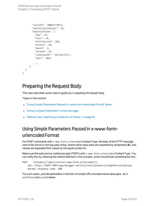        "localID": 30064771073,
       "modificationCount": 11,
       "modifiedTime": {
         "day": 25,
         "hour": 14,
         "milliSecond": 206,
         "minute": 30,
         "month": 2,
         "second": 39,
         "timezoneID": "US/Pacific",
         "year": 2014
         ...
     }
  }
}
Preparing the Request Body
This topic describes some rules to guide you in preparing the request body.
Topics in this section:
l "Using Simple Parameters Passed in x-www-form-urlencoded Format" below
l "Using Complex Parameters" on the next page
l "Special Case: Specifying a Collection of Values " on page 25
Using Simple Parameters Passed in x-www-form-
urlencoded Format
For POST commands with x-www-form-urlencoded Content-Type, the body of the HTTP message
sent to the server is one big query string, where name-value pairs are separated by ampersand (&), and
names are separated from values by the equal symbol (=).
Make sure the web service method accepts POSTs with x-www-form-urlencoded Content-Type. You
can verify this by checking the method definition in the Javadoc, which should look something like this:
POST    Consumes({"application/x-www-form-urlencoded"})
    URL: https://HOST:PORT/www/manager-service/rest/CaseService/getPersonalGroup
    Normal response code: 200
For such cases, provide parameters in the form of simple URL-encoded name-value pairs, as in
authToken and caseID below.
ESM Service Layer Developer's Guide
Chapter 2: Developing REST Clients
HP ESM (1.0) Page 19 of 52
 